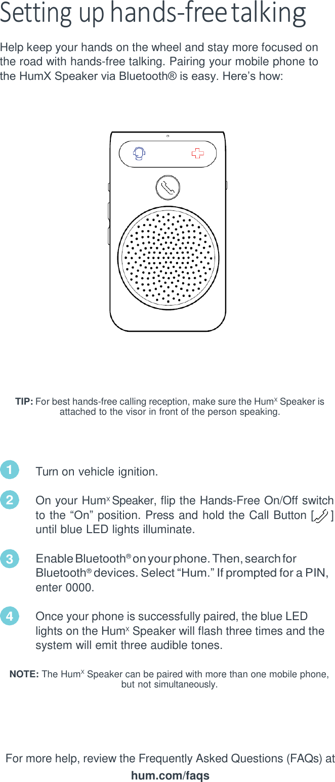 Setting up hands-free talking Help keep your hands on the wheel and stay more focused on the road with hands-free talking. Pairing your mobile phone to the HumX Speaker via Bluetooth&reg; is easy. Here&rsquo;s how:         TIP: For best hands-free calling reception, make sure the HumX  Speaker is    attached to the visor in front of the person speaking.     Turn on vehicle ignition.  On your HumX Speaker, flip the Hands-Free On/Off switch to the &ldquo;On&rdquo; position. Press and hold the Call Button [    ] until blue LED lights illuminate.  Enable Bluetooth&reg;  on your phone. Then, search for Bluetooth&reg;  devices. Select &ldquo;Hum.&rdquo; If prompted for a PIN, enter 0000.  Once your phone is successfully paired, the blue LED lights on the HumX  Speaker will flash three times and the system will emit three audible tones.  NOTE: The HumX  Speaker can be paired with more than one mobile phone, but not simultaneously.      For more help, review the Frequently Asked Questions (FAQs) at hum.com/faqs 1 2 3 4 