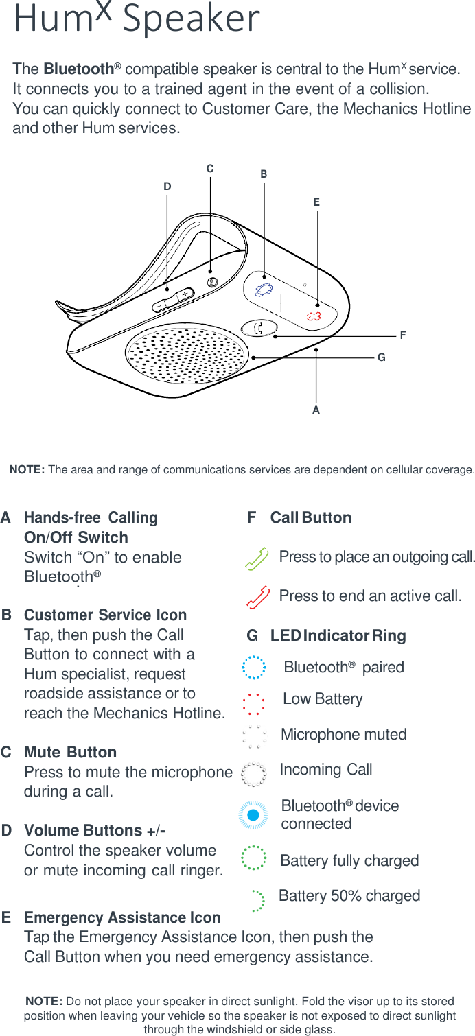 Humx Speaker The Bluetooth&reg;   compatible speaker is central to the HumX service. It connects you to a trained agent in the event of a collision. You can quickly connect to Customer Care, the Mechanics Hotline and other Hum services.            F     A    NOTE: The area and range of communications services are dependent on cellular coverage.   A Hands-free  Calling On/Off Switch Switch &ldquo;On&rdquo; to enable Bluetoo.th&reg; B Customer Service Icon Tap, then push the Call Button to connect with a Hum specialist, request roadside assistance or to reach the Mechanics Hotline.  C Mute Button Press to mute the microphone during a call.  D Volume Buttons +/- Control the speaker volume or mute incoming call ringer.  E Emergency Assistance Icon  F Call Button  Press to place an outgoing call.    Press to end an active call. G LED Indicator Ring Bluetooth&reg;    paired Low Battery Microphone muted Incoming Call Bluetooth&reg;  device connected  Battery fully charged Battery 50% charged Tap the Emergency Assistance Icon, then push the Call Button when you need emergency assistance.  NOTE: Do not place your speaker in direct sunlight. Fold the visor up to its stored position when leaving your vehicle so the speaker is not exposed to direct sunlight through the windshield or side glass. C B D E G 