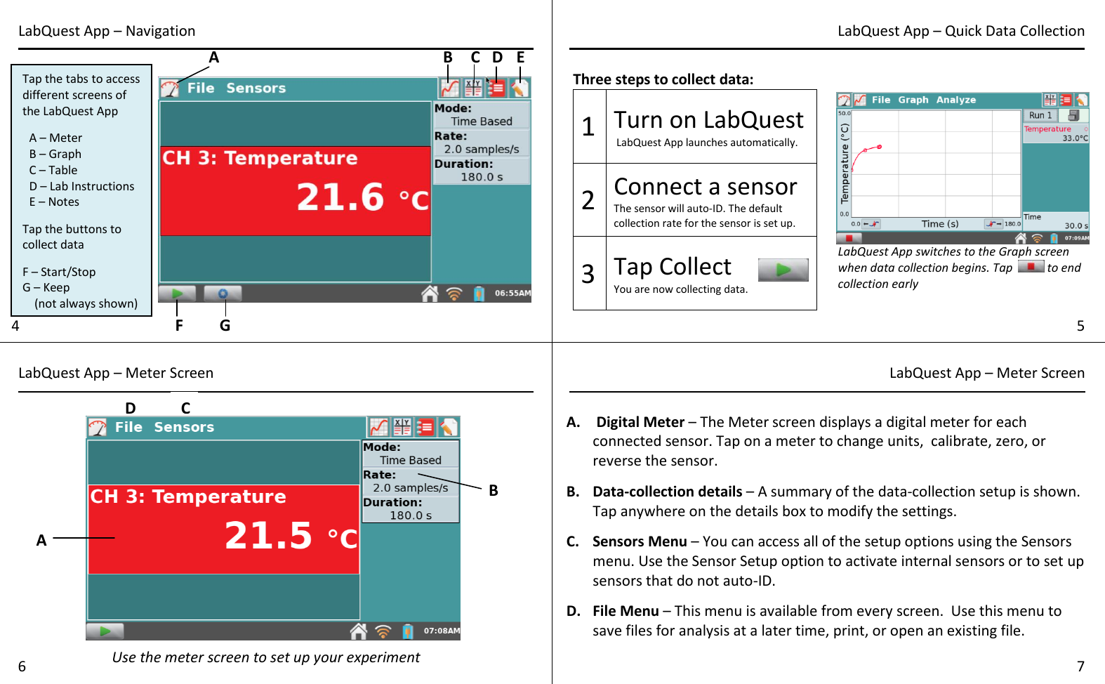  Three steps to collect data: 1 Turn on LabQuest  LabQuest App launches automatically. 2 Connect a sensor The sensor will auto-ID. The default collection rate for the sensor is set up. 3 Tap Collect  You are now collecting data.   A.  Digital Meter – The Meter screen displays a digital meter for each connected sensor. Tap on a meter to change units,  calibrate, zero, or reverse the sensor.   B. Data-collection details – A summary of the data-collection setup is shown. Tap anywhere on the details box to modify the settings.  C. Sensors Menu – You can access all of the setup options using the Sensors menu. Use the Sensor Setup option to activate internal sensors or to set up sensors that do not auto-ID.  D. File Menu – This menu is available from every screen.  Use this menu to save files for analysis at a later time, print, or open an existing file.   4 5 LabQuest App – Navigation  LabQuest App – Quick Data Collection LabQuest App – Meter Screen LabQuest App – Meter Screen 6 7 Tap the tabs to access different screens of the LabQuest App  A – Meter B – Graph C – Table D – Lab Instructions E – Notes   Tap the buttons to collect data  F – Start/Stop G – Keep      (not always shown)  A B C D E G LabQuest App switches to the Graph screen when data collection begins. Tap   to end collection early  A B C F C Use the meter screen to set up your experiment D 