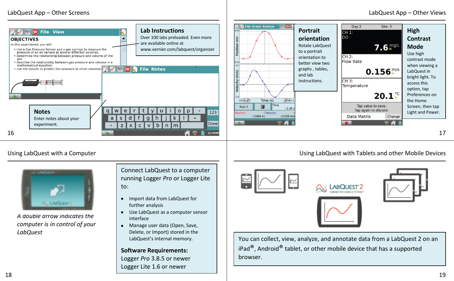       LabQuest App – Other Screens LabQuest App – Other Views 16 17 Notes Enter notes about your experiment. Lab Instructions Over 100 labs preloaded. Even more are available online at www.vernier.com/labquest/organizer Portrait orientation Rotate LabQuest to a portrait orientation to better view two graphs , tables, and lab instructions. High Contrast Mode Use high contrast mode when viewing a LabQuest in bright light. To access this option, tap Preferences on the Home Screen, then tap Light and Power. Using LabQuest with a Computer Using LabQuest with Tablets and other Mobile Devices  18 19 Connect LabQuest to a computer running Logger Pro or Logger Lite to:   Import data from LabQuest for further analysis  Use LabQuest as a computer sensor interface  Manage user data (Open, Save, Delete, or Import) stored in the LabQuest’s internal memory.  Software Requirements: Logger Pro 3.8.5 or newer Logger Lite 1.6 or newer  A double arrow indicates the computer is in control of your LabQuest You can collect, view, analyze, and annotate data from a LabQuest 2 on an iPad®, Android® tablet, or other mobile device that has a supported browser.   For more information visit www.vernier.com/css 