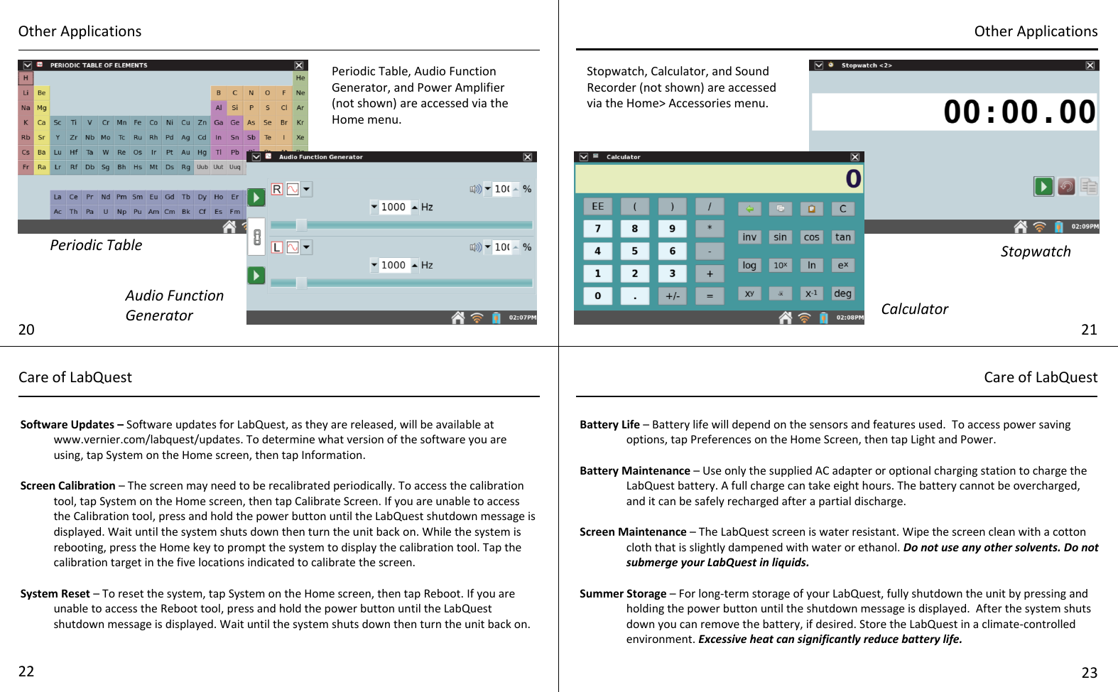   Software Updates – Software updates for LabQuest, as they are released, will be available at www.vernier.com/labquest/updates. To determine what version of the software you are using, tap System on the Home screen, then tap Information.  Screen Calibration – The screen may need to be recalibrated periodically. To access the calibration tool, tap System on the Home screen, then tap Calibrate Screen. If you are unable to access the Calibration tool, press and hold the power button until the LabQuest shutdown message is displayed. Wait until the system shuts down then turn the unit back on. While the system is rebooting, press the Home key to prompt the system to display the calibration tool. Tap the calibration target in the five locations indicated to calibrate the screen.  System Reset – To reset the system, tap System on the Home screen, then tap Reboot. If you are unable to access the Reboot tool, press and hold the power button until the LabQuest shutdown message is displayed. Wait until the system shuts down then turn the unit back on. Battery Life – Battery life will depend on the sensors and features used.  To access power saving options, tap Preferences on the Home Screen, then tap Light and Power.  Battery Maintenance – Use only the supplied AC adapter or optional charging station to charge the LabQuest battery. A full charge can take eight hours. The battery cannot be overcharged, and it can be safely recharged after a partial discharge.  Screen Maintenance – The LabQuest screen is water resistant. Wipe the screen clean with a cotton cloth that is slightly dampened with water or ethanol. Do not use any other solvents. Do not submerge your LabQuest in liquids.  Summer Storage – For long-term storage of your LabQuest, fully shutdown the unit by pressing and holding the power button until the shutdown message is displayed.  After the system shuts down you can remove the battery, if desired. Store the LabQuest in a climate-controlled environment. Excessive heat can significantly reduce battery life. Periodic Table 20 Other Applications 21 Other Applications Care of LabQuest Care of LabQuest 22 23 Audio Function Generator Periodic Table, Audio Function Generator, and Power Amplifier (not shown) are accessed via the Home menu. Stopwatch, Calculator, and Sound Recorder (not shown) are accessed via the Home&gt; Accessories menu. Calculator Stopwatch 