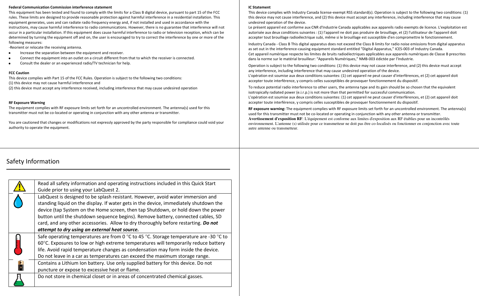  Federal Communication Commission interference statement  This equipment has been tested and found to comply with the limits for a Class B digital device, pursuant to part 15 of the FCC rules. These limits are designed to provide reasonable protection against harmful interference in a residential installation. This equipment generates, uses and can radiate radio frequency energy and, if not installed and used in accordance with the instructions, may cause harmful interference to radio communications. However, there is no guarantee that interference will not occur in a particular installation. If this equipment does cause harmful interference to radio or television reception, which can be determined by turning the equipment off and on, the user is encouraged to try to correct the interference by one or more of the following measures: -Reorient or relocate the receiving antenna.   Increase the separation between the equipment and receiver.   Connect the equipment into an outlet on a circuit different from that to which the receiver is connected.   Consult the dealer or an experienced radio/TV technician for help.    FCC Caution  This device complies with Part 15 of the FCC Rules. Operation is subject to the following two conditions:  (1) this device may not cause harmful interference and  (2) this device must accept any interference received, including interference that may cause undesired operation    RF Exposure Warning The equipment complies with RF exposure limits set forth for an uncontrolled environment. The antenna(s) used for this transmitter must not be co-located or operating in conjunction with any other antenna or transmitter.   You are cautioned that changes or modifications not expressly approved by the party responsible for compliance could void your authority to operate the equipment.   IC Statement This device complies with Industry Canada license-exempt RSS standard(s). Operation is subject to the following two conditions: (1) this device may not cause interference, and (2) this device must accept any interference, including interference that may cause undesired operation of the device. Le présent appareil est conforme aux CNR d&apos;Industrie Canada applicables aux appareils radio exempts de licence. L&apos;exploitation est autorisée aux deux conditions suivantes : (1) l&apos;appareil ne doit pas produire de brouillage, et (2) l&apos;utilisateur de l&apos;appareil doit accepter tout brouillage radioélectrique subi, même si le brouillage est susceptible d&apos;en compromettre le fonctionnement.  Industry Canada - Class B This digital apparatus does not exceed the Class B limits for radio noise emissions from digital apparatus as set out in the interference-causing equipment standard entitled “Digital Apparatus,” ICES-003 of Industry Canada. Cet appareil numérique respecte les limites de bruits radioélectriques applicables aux appareils numériques de Classe B prescrites dans la norme sur le matérial brouilleur: “Appareils Numériques,” NMB-003 édictée par l’Industrie.  Operation is subject to the following two conditions: (1) this device may not cause interference, and (2) this device must accept any interference, including interference that may cause undesired operation of the device. L&apos;opération est soumise aux deux conditions suivantes: (1) cet appareil ne peut causer d&apos;interférences, et (2) cet appareil doit accepter toute interférence, y compris celles susceptibles de provoquer fonctionnement du dispositif.  To reduce potential radio interference to other users, the antenna type and its gain should be so chosen that the equivalent isotropically radiated power (e.i.r.p.) is not more than that permitted for successful communication. L&apos;opération est soumise aux deux conditions suivantes: (1) cet appareil ne peut causer d&apos;interférences, et (2) cet appareil doit accepter toute interférence, y compris celles susceptibles de provoquer fonctionnement du dispositif.  RF exposure warning: The equipment complies with RF exposure limits set forth for an uncontrolled environment. The antenna(s) used for this transmitter must not be co-located or operating in conjunction with any other antenna or transmitter.  Avertissement d&apos;exposition RF: L&apos;équipement est conforme aux limites d&apos;exposition aux RF établies pour un incontrôlés environnement. L&apos;antenne (s) utilisée pour ce transmetteur ne doit pas être co-localisés ou fonctionner en conjonction avec toute autre antenne ou transmetteur.     Read all safety information and operating instructions included in this Quick Start Guide prior to using your LabQuest 2.  LabQuest is designed to be splash resistant. However, avoid water immersion and standing liquid on the display. If water gets in the device, immediately shutdown the device (tap System on the Home screen, then tap Shutdown, or hold down the power button until the shutdown sequence begins). Remove battery, connected cables, SD card, and any other accessories.  Allow to dry thoroughly before restarting. Do not attempt to dry using an external heat source.  Safe operating temperatures are from 0 °C to 45 °C. Storage temperature are -30 °C to 60°C. Exposures to low or high extreme temperatures will temporarily reduce battery life. Avoid rapid temperature changes as condensation may form inside the device. Do not leave in a car as temperatures can exceed the maximum storage range.  Contains a Lithium Ion battery. Use only supplied battery for this device. Do not puncture or expose to excessive heat or flame.  Do not store in chemical closet or in areas of concentrated chemical gasses.   Safety Information 