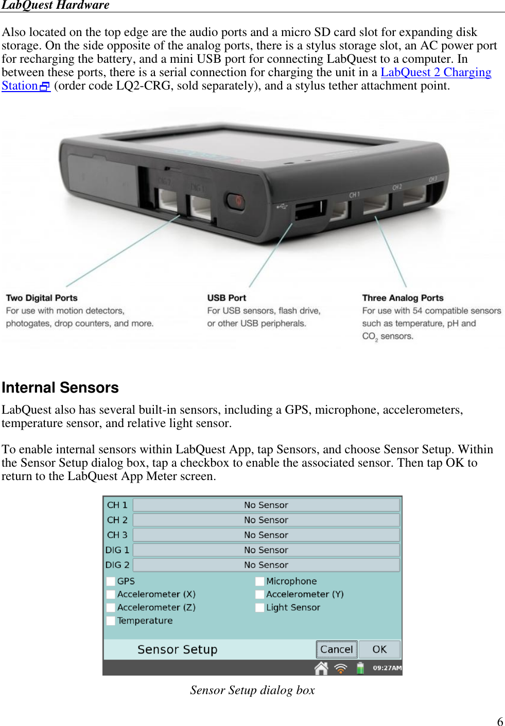 LabQuest Hardware        6 Also located on the top edge are the audio ports and a micro SD card slot for expanding disk storage. On the side opposite of the analog ports, there is a stylus storage slot, an AC power port for recharging the battery, and a mini USB port for connecting LabQuest to a computer. In between these ports, there is a serial connection for charging the unit in a LabQuest 2 Charging Station (order code LQ2-CRG, sold separately), and a stylus tether attachment point.    Internal Sensors LabQuest also has several built-in sensors, including a GPS, microphone, accelerometers, temperature sensor, and relative light sensor. To enable internal sensors within LabQuest App, tap Sensors, and choose Sensor Setup. Within the Sensor Setup dialog box, tap a checkbox to enable the associated sensor. Then tap OK to return to the LabQuest App Meter screen.   Sensor Setup dialog box 