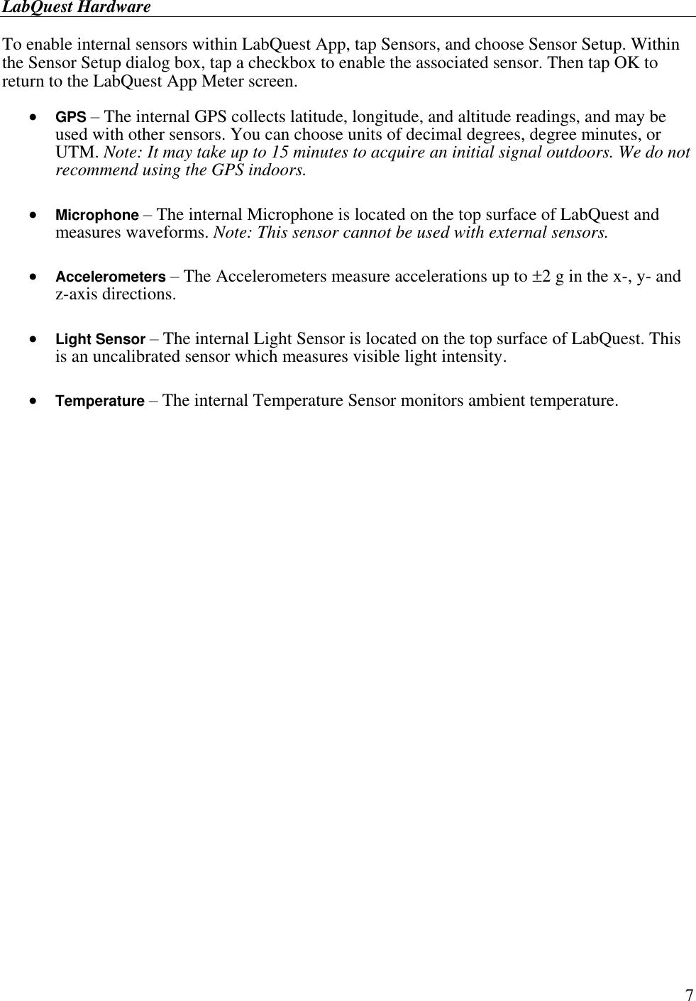 LabQuest Hardware        7 To enable internal sensors within LabQuest App, tap Sensors, and choose Sensor Setup. Within the Sensor Setup dialog box, tap a checkbox to enable the associated sensor. Then tap OK to return to the LabQuest App Meter screen.   GPS – The internal GPS collects latitude, longitude, and altitude readings, and may be used with other sensors. You can choose units of decimal degrees, degree minutes, or UTM. Note: It may take up to 15 minutes to acquire an initial signal outdoors. We do not recommend using the GPS indoors.   Microphone – The internal Microphone is located on the top surface of LabQuest and measures waveforms. Note: This sensor cannot be used with external sensors.   Accelerometers – The Accelerometers measure accelerations up to 2 g in the x-, y- and z-axis directions.   Light Sensor – The internal Light Sensor is located on the top surface of LabQuest. This is an uncalibrated sensor which measures visible light intensity.   Temperature – The internal Temperature Sensor monitors ambient temperature.     