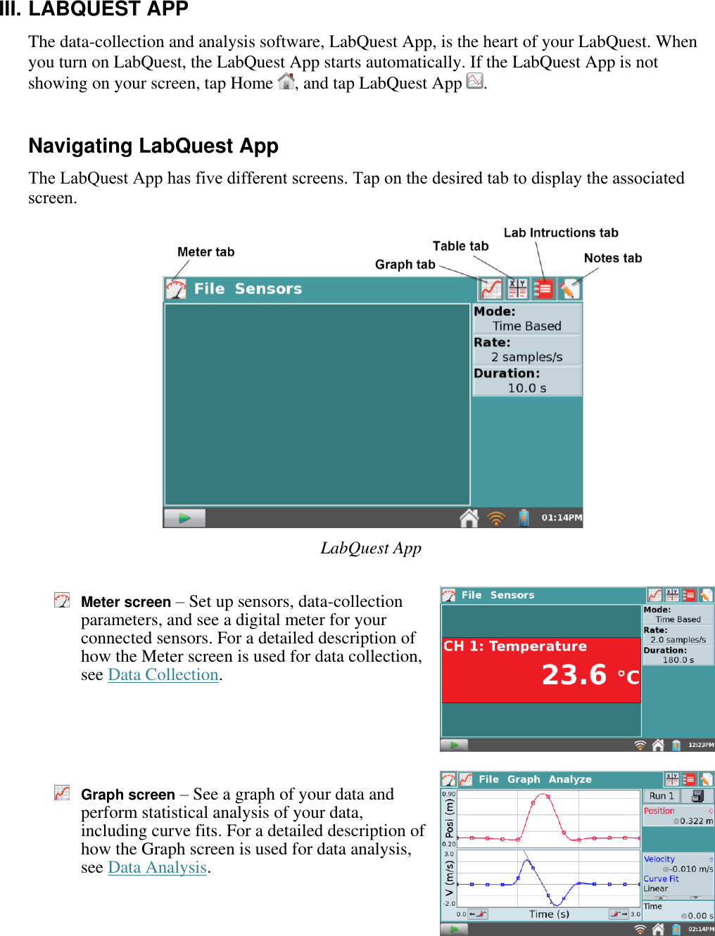    III. LABQUEST APP The data-collection and analysis software, LabQuest App, is the heart of your LabQuest. When you turn on LabQuest, the LabQuest App starts automatically. If the LabQuest App is not showing on your screen, tap Home  , and tap LabQuest App  .  Navigating LabQuest App The LabQuest App has five different screens. Tap on the desired tab to display the associated screen.                   LabQuest App   Meter screen – Set up sensors, data-collection parameters, and see a digital meter for your connected sensors. For a detailed description of how the Meter screen is used for data collection, see Data Collection.     Graph screen – See a graph of your data and perform statistical analysis of your data, including curve fits. For a detailed description of how the Graph screen is used for data analysis, see Data Analysis.     