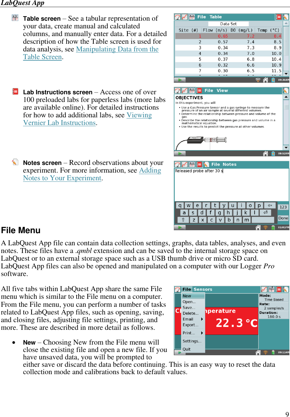 LabQuest App        9  Table screen – See a tabular representation of your data, create manual and calculated columns, and manually enter data. For a detailed description of how the Table screen is used for data analysis, see Manipulating Data from the Table Screen.    Lab Instructions screen – Access one of over 100 preloaded labs for paperless labs (more labs are available online). For detailed instructions for how to add additional labs, see Viewing Vernier Lab Instructions.     Notes screen – Record observations about your experiment. For more information, see Adding Notes to Your Experiment.     File Menu A LabQuest App file can contain data collection settings, graphs, data tables, analyses, and even notes. These files have a .qmbl extension and can be saved to the internal storage space on LabQuest or to an external storage space such as a USB thumb drive or micro SD card. LabQuest App files can also be opened and manipulated on a computer with our Logger Pro software. All five tabs within LabQuest App share the same File menu which is similar to the File menu on a computer. From the File menu, you can perform a number of tasks related to LabQuest App files, such as opening, saving, and closing files, adjusting file settings, printing, and more. These are described in more detail as follows.  New – Choosing New from the File menu will close the existing file and open a new file. If you have unsaved data, you will be prompted to either save or discard the data before continuing. This is an easy way to reset the data collection mode and calibrations back to default values. 