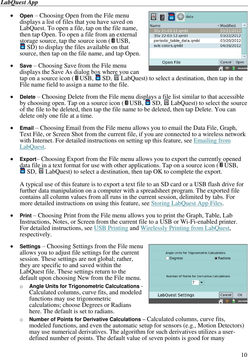 LabQuest App        10  Open – Choosing Open from the File menu displays a list of files that you have saved on LabQuest. To open a file, tap on the file name, then tap Open. To open a file from an external storage source, tap the source icon ( USB,  SD) to display the files available on that source, then tap on the file name, and tap Open.   Save – Choosing Save from the File menu displays the Save As dialog box where you can tap on a source icon ( USB,   SD,   LabQuest) to select a destination, then tap in the File name field to assign a name to the file.   Delete – Choosing Delete from the File menu displays a file list similar to that accessible by choosing open. Tap on a source icon ( USB,   SD,   LabQuest) to select the source of the file to be deleted, then tap the file name to be deleted, then tap Delete. You can delete only one file at a time.   Email – Choosing Email from the File menu allows you to email the Data File, Graph, Text File, or Screen Shot from the current file, if you are connected to a wireless network with Internet. For detailed instructions on setting up this feature, see Emailing from LabQuest.   Export– Choosing Export from the File menu allows you to export the currently opened data file in a text format for use with other applications. Tap on a source icon ( USB,  SD,   LabQuest) to select a destination, then tap OK to complete the export.  A typical use of this feature is to export a text file to an SD card or a USB flash drive for further data manipulation on a computer with a spreadsheet program. The exported file contains all column values from all runs in the current session, delimited by tabs. For more detailed instructions on using this feature, see Storing LabQuest App Files.   Print – Choosing Print from the File menu allows you to print the Graph, Table, Lab Instructions, Notes, or Screen from the current file to a USB or Wi-Fi-enabled printer.  For detailed instructions, see USB Printing and Wirelessly Printing from LabQuest, respectively.   Settings – Choosing Settings from the File menu allows you to adjust file settings for the current session. These settings are not global; rather, they are specific to and saved within the LabQuest file. These settings return to the default upon choosing New from the File menu. o Angle Units for Trigonometric Calculcations - Calculated columns, curve fits, and modeled functions may use trigonometric calculations; choose Degrees or Radians here. The default is set to radians. o Number of Points for Derivative Calculations – Calculated columns, curve fits, modeled functions, and even the automatic setup for sensors (e.g., Motion Detectors) may use numerical derivatives. The algorithm for such derivatives utilizes a user-defined number of points. The default value of seven points is good for many 