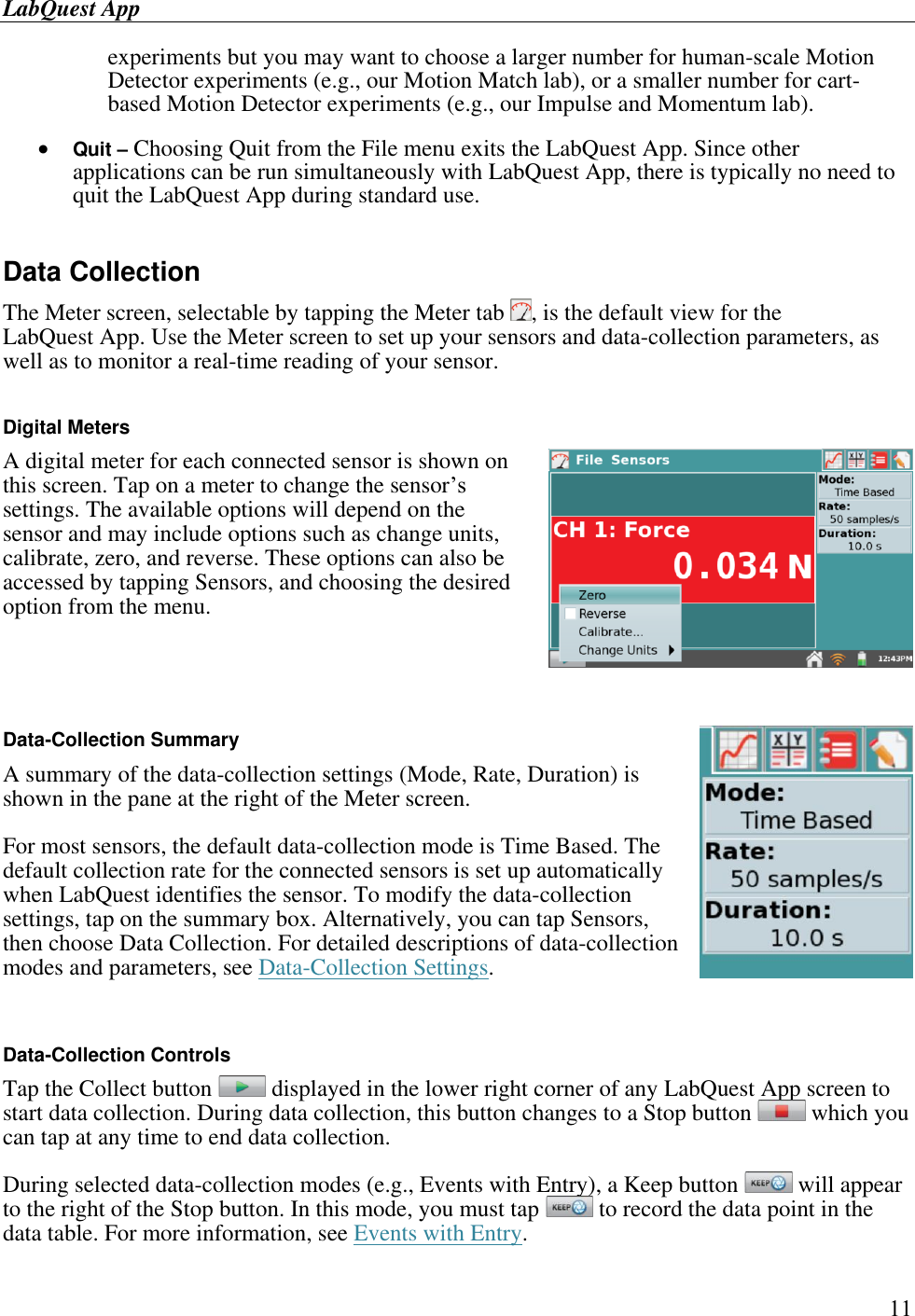 LabQuest App        11 experiments but you may want to choose a larger number for human-scale Motion Detector experiments (e.g., our Motion Match lab), or a smaller number for cart-based Motion Detector experiments (e.g., our Impulse and Momentum lab).   Quit – Choosing Quit from the File menu exits the LabQuest App. Since other applications can be run simultaneously with LabQuest App, there is typically no need to quit the LabQuest App during standard use.   Data Collection  The Meter screen, selectable by tapping the Meter tab  , is the default view for the LabQuest App. Use the Meter screen to set up your sensors and data-collection parameters, as well as to monitor a real-time reading of your sensor.  Digital Meters A digital meter for each connected sensor is shown on this screen. Tap on a meter to change the sensor’s settings. The available options will depend on the sensor and may include options such as change units, calibrate, zero, and reverse. These options can also be accessed by tapping Sensors, and choosing the desired option from the menu.    Data-Collection Summary A summary of the data-collection settings (Mode, Rate, Duration) is shown in the pane at the right of the Meter screen.  For most sensors, the default data-collection mode is Time Based. The default collection rate for the connected sensors is set up automatically when LabQuest identifies the sensor. To modify the data-collection settings, tap on the summary box. Alternatively, you can tap Sensors, then choose Data Collection. For detailed descriptions of data-collection modes and parameters, see Data-Collection Settings.  Data-Collection Controls Tap the Collect button   displayed in the lower right corner of any LabQuest App screen to start data collection. During data collection, this button changes to a Stop button   which you can tap at any time to end data collection. During selected data-collection modes (e.g., Events with Entry), a Keep button   will appear to the right of the Stop button. In this mode, you must tap   to record the data point in the data table. For more information, see Events with Entry.  