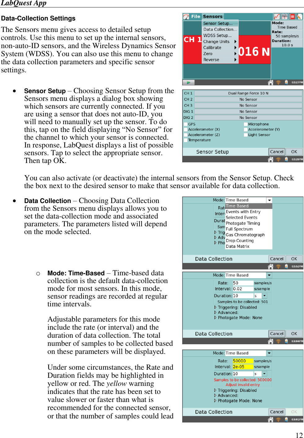 LabQuest App        12 Data-Collection Settings  The Sensors menu gives access to detailed setup controls. Use this menu to set up the internal sensors, non-auto-ID sensors, and the Wireless Dynamics Sensor System (WDSS). You can also use this menu to change the data collection parameters and specific sensor settings.    Sensor Setup – Choosing Sensor Setup from the Sensors menu displays a dialog box showing which sensors are currently connected. If you are using a sensor that does not auto-ID, you will need to manually set up the sensor. To do this, tap on the field displaying “No Sensor” for the channel to which your sensor is connected. In response, LabQuest displays a list of possible sensors. Tap to select the appropriate sensor. Then tap OK.  You can also activate (or deactivate) the internal sensors from the Sensor Setup. Check the box next to the desired sensor to make that sensor available for data collection.    Data Collection – Choosing Data Collection from the Sensors menu displays allows you to set the data-collection mode and associated parameters. The parameters listed will depend on the mode selected.       o Mode: Time-Based – Time-based data collection is the default data-collection mode for most sensors. In this mode, sensor readings are recorded at regular time intervals.  Adjustable parameters for this mode include the rate (or interval) and the duration of data collection. The total number of samples to be collected based on these parameters will be displayed. Under some circumstances, the Rate and Duration fields may be highlighted in yellow or red. The yellow warning indicates that the rate has been set to value slower or faster than what is recommended for the connected sensor, or that the number of samples could lead 