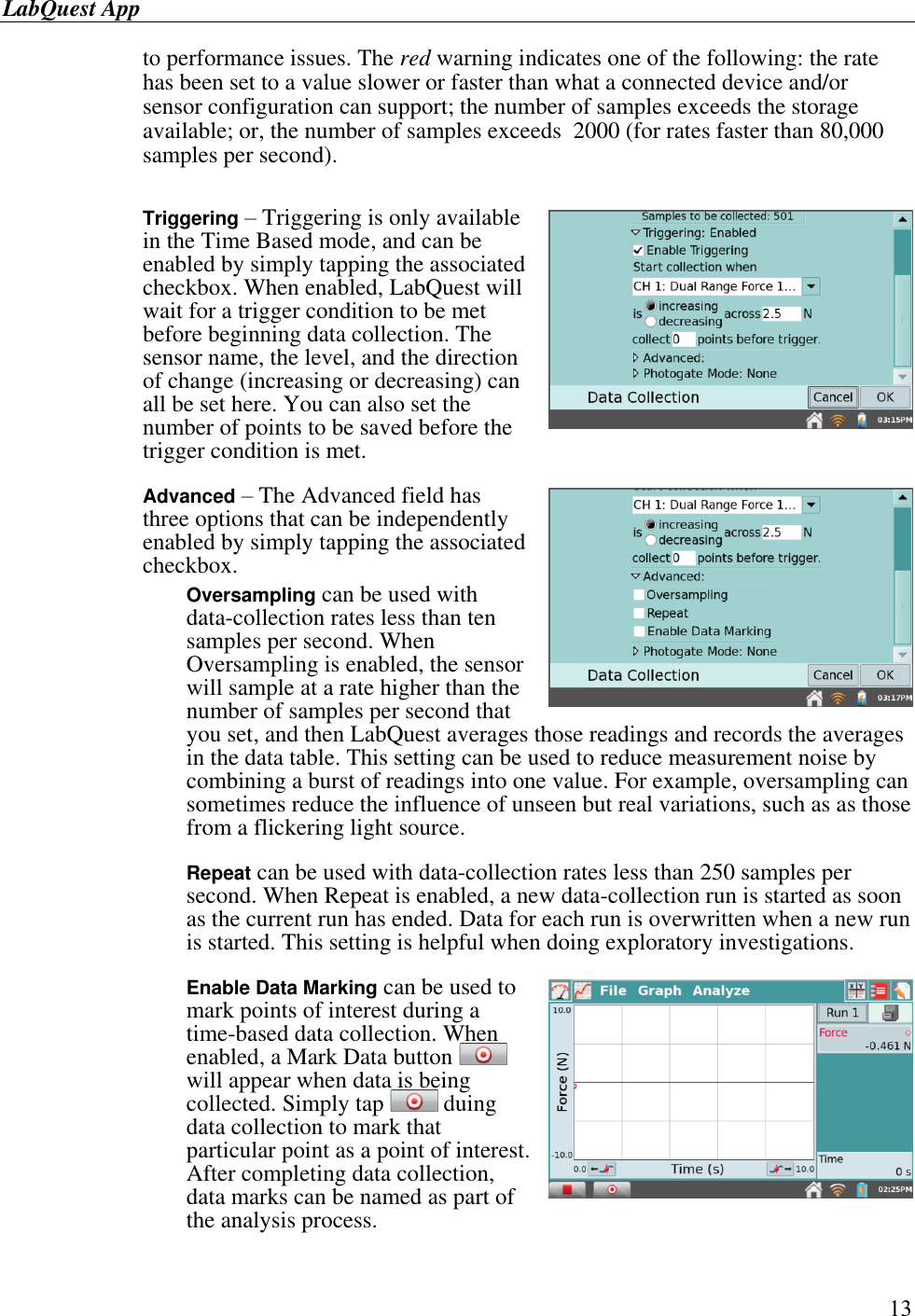 LabQuest App        13 to performance issues. The red warning indicates one of the following: the rate has been set to a value slower or faster than what a connected device and/or sensor configuration can support; the number of samples exceeds the storage available; or, the number of samples exceeds  2000 (for rates faster than 80,000 samples per second).  Triggering – Triggering is only available in the Time Based mode, and can be enabled by simply tapping the associated checkbox. When enabled, LabQuest will wait for a trigger condition to be met before beginning data collection. The sensor name, the level, and the direction of change (increasing or decreasing) can all be set here. You can also set the number of points to be saved before the trigger condition is met.   Advanced – The Advanced field has three options that can be independently enabled by simply tapping the associated checkbox.  Oversampling can be used with data-collection rates less than ten samples per second. When Oversampling is enabled, the sensor will sample at a rate higher than the number of samples per second that you set, and then LabQuest averages those readings and records the averages in the data table. This setting can be used to reduce measurement noise by combining a burst of readings into one value. For example, oversampling can sometimes reduce the influence of unseen but real variations, such as as those from a flickering light source.  Repeat can be used with data-collection rates less than 250 samples per second. When Repeat is enabled, a new data-collection run is started as soon as the current run has ended. Data for each run is overwritten when a new run is started. This setting is helpful when doing exploratory investigations.  Enable Data Marking can be used to mark points of interest during a time-based data collection. When enabled, a Mark Data button   will appear when data is being collected. Simply tap   duing data collection to mark that particular point as a point of interest. After completing data collection, data marks can be named as part of the analysis process.   