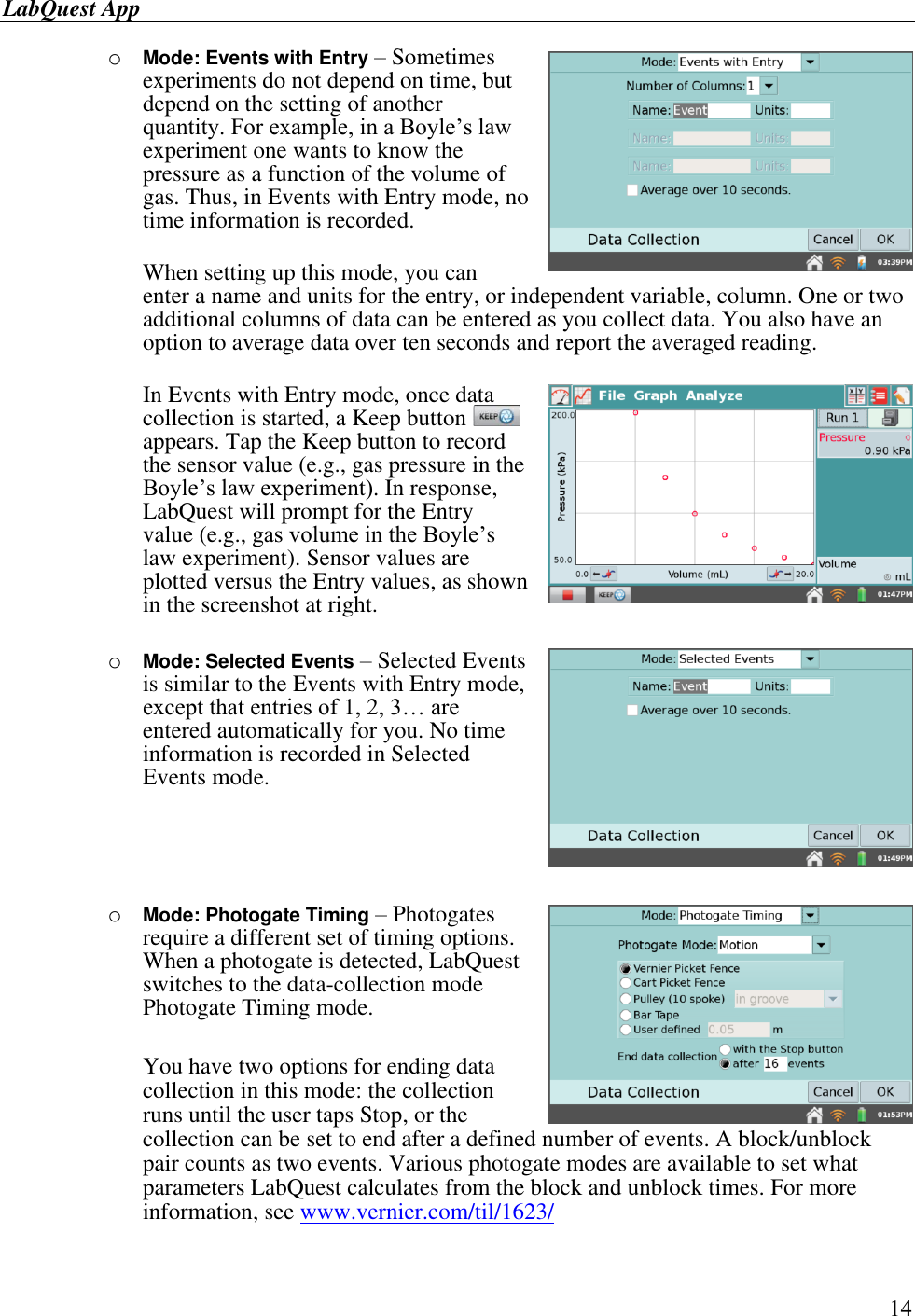 LabQuest App        14 o Mode: Events with Entry – Sometimes experiments do not depend on time, but depend on the setting of another quantity. For example, in a Boyle’s law experiment one wants to know the pressure as a function of the volume of gas. Thus, in Events with Entry mode, no time information is recorded.  When setting up this mode, you can enter a name and units for the entry, or independent variable, column. One or two additional columns of data can be entered as you collect data. You also have an option to average data over ten seconds and report the averaged reading.   In Events with Entry mode, once data collection is started, a Keep button   appears. Tap the Keep button to record the sensor value (e.g., gas pressure in the Boyle’s law experiment). In response, LabQuest will prompt for the Entry value (e.g., gas volume in the Boyle’s law experiment). Sensor values are plotted versus the Entry values, as shown in the screenshot at right.  o Mode: Selected Events – Selected Events is similar to the Events with Entry mode, except that entries of 1, 2, 3… are entered automatically for you. No time information is recorded in Selected Events mode.      o Mode: Photogate Timing – Photogates require a different set of timing options. When a photogate is detected, LabQuest switches to the data-collection mode Photogate Timing mode.   You have two options for ending data collection in this mode: the collection runs until the user taps Stop, or the collection can be set to end after a defined number of events. A block/unblock pair counts as two events. Various photogate modes are available to set what parameters LabQuest calculates from the block and unblock times. For more information, see www.vernier.com/til/1623/   