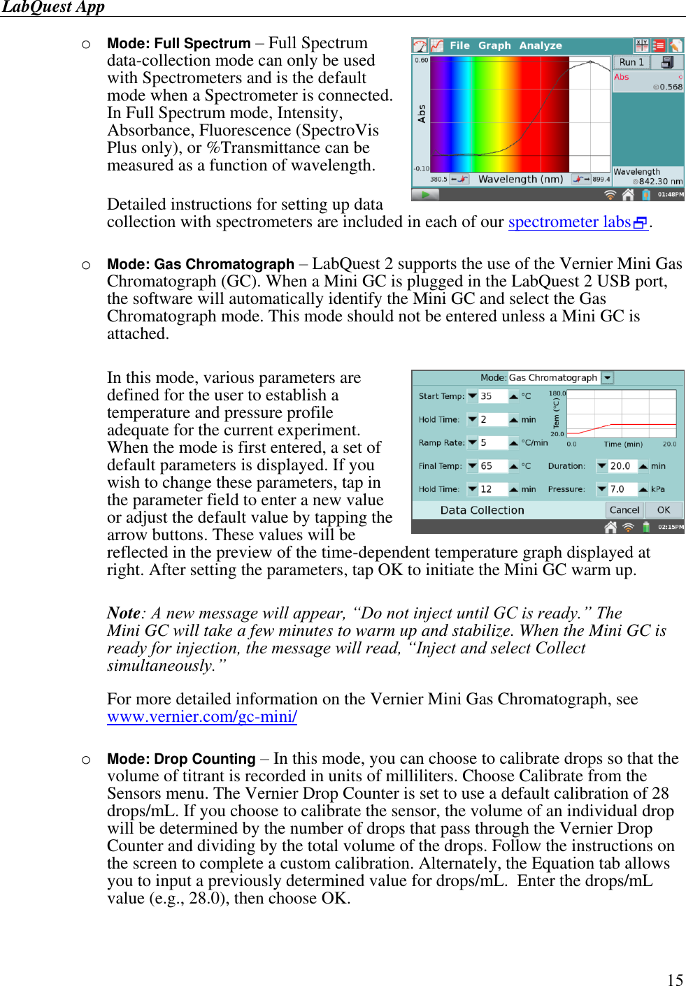 LabQuest App        15 o Mode: Full Spectrum – Full Spectrum data-collection mode can only be used with Spectrometers and is the default mode when a Spectrometer is connected. In Full Spectrum mode, Intensity, Absorbance, Fluorescence (SpectroVis Plus only), or %Transmittance can be measured as a function of wavelength.  Detailed instructions for setting up data collection with spectrometers are included in each of our spectrometer labs.   o Mode: Gas Chromatograph – LabQuest 2 supports the use of the Vernier Mini Gas Chromatograph (GC). When a Mini GC is plugged in the LabQuest 2 USB port, the software will automatically identify the Mini GC and select the Gas Chromatograph mode. This mode should not be entered unless a Mini GC is attached.   In this mode, various parameters are defined for the user to establish a temperature and pressure profile adequate for the current experiment. When the mode is first entered, a set of default parameters is displayed. If you wish to change these parameters, tap in the parameter field to enter a new value or adjust the default value by tapping the arrow buttons. These values will be reflected in the preview of the time-dependent temperature graph displayed at right. After setting the parameters, tap OK to initiate the Mini GC warm up.  Note: A new message will appear, “Do not inject until GC is ready.” The Mini GC will take a few minutes to warm up and stabilize. When the Mini GC is ready for injection, the message will read, “Inject and select Collect simultaneously.”   For more detailed information on the Vernier Mini Gas Chromatograph, see www.vernier.com/gc-mini/  o Mode: Drop Counting – In this mode, you can choose to calibrate drops so that the volume of titrant is recorded in units of milliliters. Choose Calibrate from the Sensors menu. The Vernier Drop Counter is set to use a default calibration of 28 drops/mL. If you choose to calibrate the sensor, the volume of an individual drop will be determined by the number of drops that pass through the Vernier Drop Counter and dividing by the total volume of the drops. Follow the instructions on the screen to complete a custom calibration. Alternately, the Equation tab allows you to input a previously determined value for drops/mL.  Enter the drops/mL value (e.g., 28.0), then choose OK.  