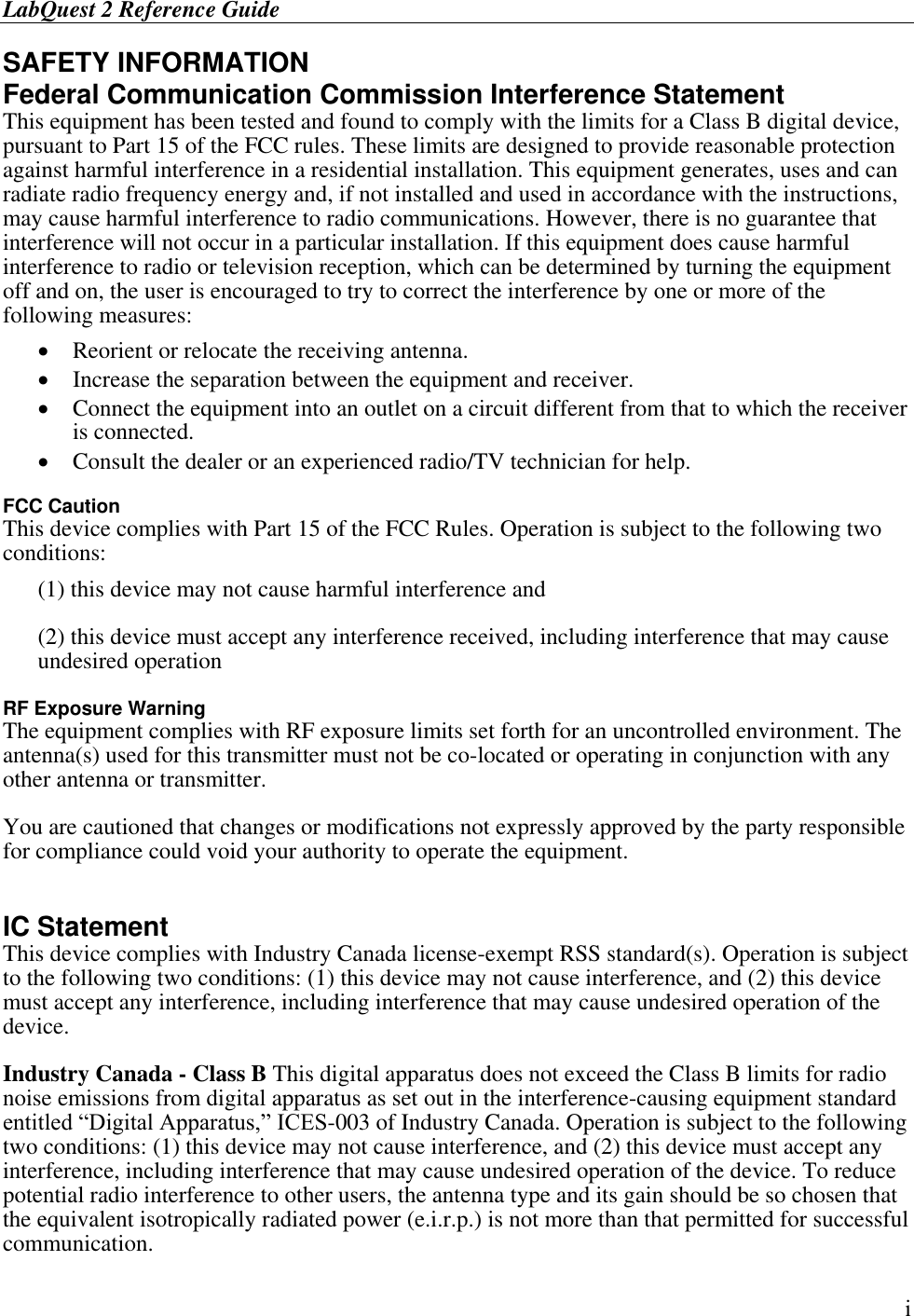 LabQuest 2 Reference Guide        i SAFETY INFORMATION Federal Communication Commission Interference Statement This equipment has been tested and found to comply with the limits for a Class B digital device, pursuant to Part 15 of the FCC rules. These limits are designed to provide reasonable protection against harmful interference in a residential installation. This equipment generates, uses and can radiate radio frequency energy and, if not installed and used in accordance with the instructions, may cause harmful interference to radio communications. However, there is no guarantee that interference will not occur in a particular installation. If this equipment does cause harmful interference to radio or television reception, which can be determined by turning the equipment off and on, the user is encouraged to try to correct the interference by one or more of the following measures:  Reorient or relocate the receiving antenna.   Increase the separation between the equipment and receiver.   Connect the equipment into an outlet on a circuit different from that to which the receiver is connected.   Consult the dealer or an experienced radio/TV technician for help.   FCC Caution This device complies with Part 15 of the FCC Rules. Operation is subject to the following two conditions:  (1) this device may not cause harmful interference and  (2) this device must accept any interference received, including interference that may cause undesired operation  RF Exposure Warning The equipment complies with RF exposure limits set forth for an uncontrolled environment. The antenna(s) used for this transmitter must not be co-located or operating in conjunction with any other antenna or transmitter.   You are cautioned that changes or modifications not expressly approved by the party responsible for compliance could void your authority to operate the equipment.  IC Statement This device complies with Industry Canada license-exempt RSS standard(s). Operation is subject to the following two conditions: (1) this device may not cause interference, and (2) this device must accept any interference, including interference that may cause undesired operation of the device. Industry Canada - Class B This digital apparatus does not exceed the Class B limits for radio noise emissions from digital apparatus as set out in the interference-causing equipment standard entitled “Digital Apparatus,” ICES-003 of Industry Canada. Operation is subject to the following two conditions: (1) this device may not cause interference, and (2) this device must accept any interference, including interference that may cause undesired operation of the device. To reduce potential radio interference to other users, the antenna type and its gain should be so chosen that the equivalent isotropically radiated power (e.i.r.p.) is not more than that permitted for successful communication. 