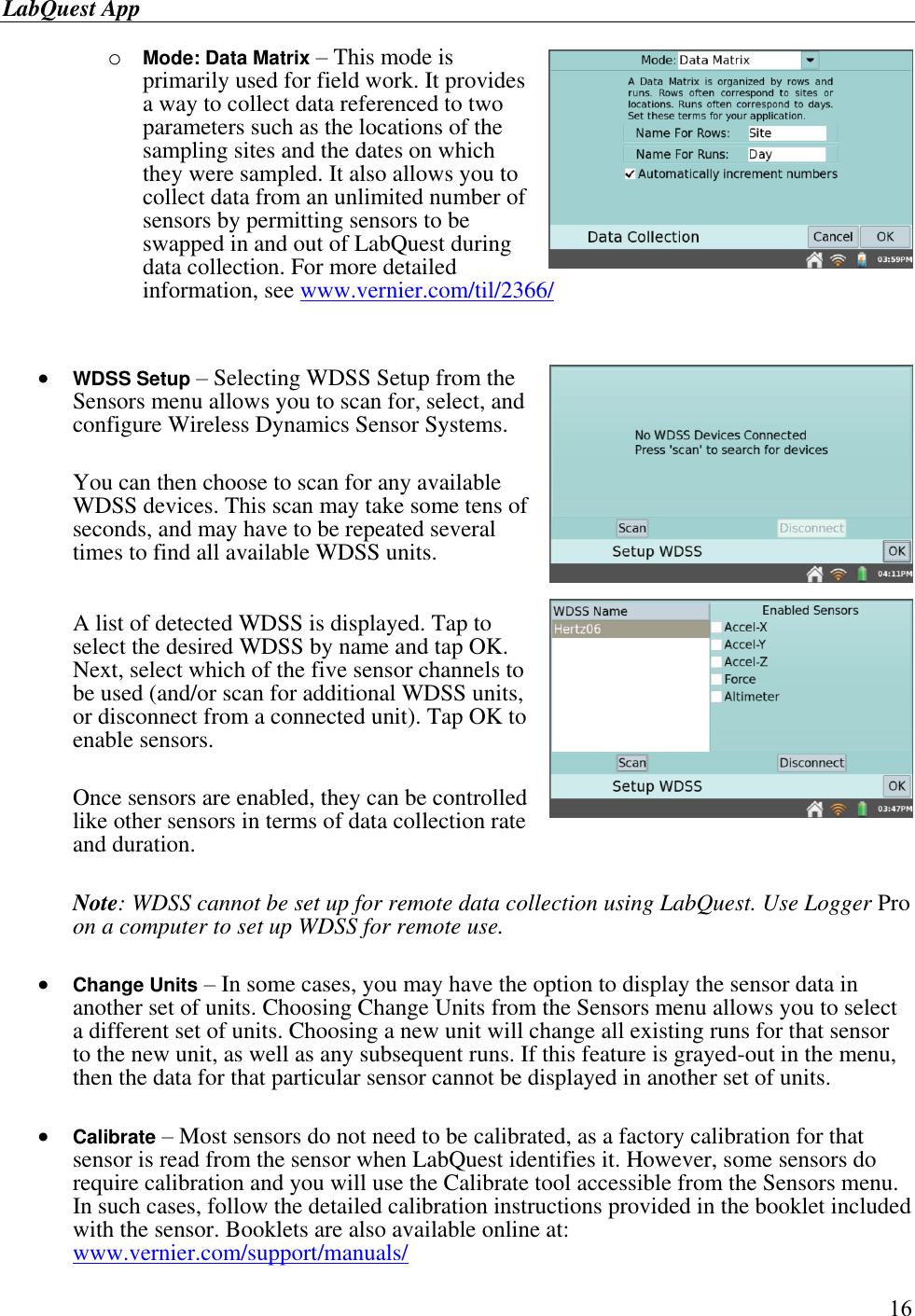 LabQuest App        16 o Mode: Data Matrix – This mode is primarily used for field work. It provides a way to collect data referenced to two parameters such as the locations of the sampling sites and the dates on which they were sampled. It also allows you to collect data from an unlimited number of sensors by permitting sensors to be swapped in and out of LabQuest during data collection. For more detailed information, see www.vernier.com/til/2366/    WDSS Setup – Selecting WDSS Setup from the Sensors menu allows you to scan for, select, and configure Wireless Dynamics Sensor Systems.   You can then choose to scan for any available WDSS devices. This scan may take some tens of seconds, and may have to be repeated several times to find all available WDSS units.   A list of detected WDSS is displayed. Tap to select the desired WDSS by name and tap OK. Next, select which of the five sensor channels to be used (and/or scan for additional WDSS units, or disconnect from a connected unit). Tap OK to enable sensors.   Once sensors are enabled, they can be controlled like other sensors in terms of data collection rate and duration.  Note: WDSS cannot be set up for remote data collection using LabQuest. Use Logger Pro on a computer to set up WDSS for remote use.   Change Units – In some cases, you may have the option to display the sensor data in another set of units. Choosing Change Units from the Sensors menu allows you to select a different set of units. Choosing a new unit will change all existing runs for that sensor to the new unit, as well as any subsequent runs. If this feature is grayed-out in the menu, then the data for that particular sensor cannot be displayed in another set of units.   Calibrate – Most sensors do not need to be calibrated, as a factory calibration for that sensor is read from the sensor when LabQuest identifies it. However, some sensors do require calibration and you will use the Calibrate tool accessible from the Sensors menu. In such cases, follow the detailed calibration instructions provided in the booklet included with the sensor. Booklets are also available online at: www.vernier.com/support/manuals/ 