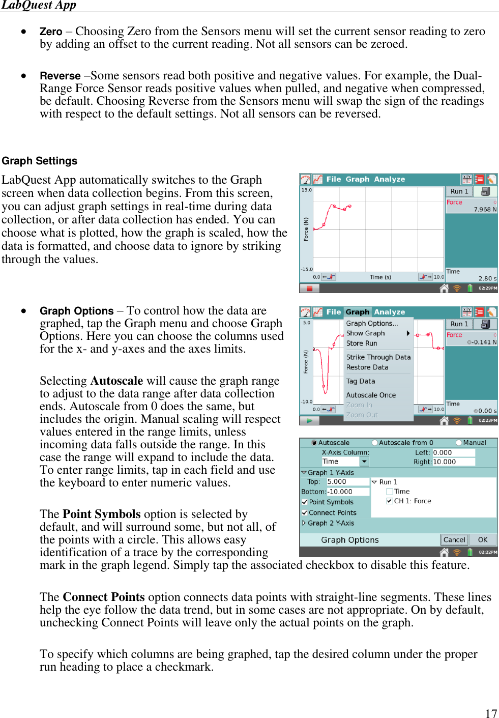 LabQuest App        17  Zero – Choosing Zero from the Sensors menu will set the current sensor reading to zero by adding an offset to the current reading. Not all sensors can be zeroed.   Reverse –Some sensors read both positive and negative values. For example, the Dual-Range Force Sensor reads positive values when pulled, and negative when compressed, be default. Choosing Reverse from the Sensors menu will swap the sign of the readings with respect to the default settings. Not all sensors can be reversed.   Graph Settings LabQuest App automatically switches to the Graph screen when data collection begins. From this screen, you can adjust graph settings in real-time during data collection, or after data collection has ended. You can choose what is plotted, how the graph is scaled, how the data is formatted, and choose data to ignore by striking through the values.   Graph Options – To control how the data are graphed, tap the Graph menu and choose Graph Options. Here you can choose the columns used for the x- and y-axes and the axes limits.  Selecting Autoscale will cause the graph range to adjust to the data range after data collection ends. Autoscale from 0 does the same, but includes the origin. Manual scaling will respect values entered in the range limits, unless incoming data falls outside the range. In this case the range will expand to include the data. To enter range limits, tap in each field and use the keyboard to enter numeric values.  The Point Symbols option is selected by default, and will surround some, but not all, of the points with a circle. This allows easy identification of a trace by the corresponding mark in the graph legend. Simply tap the associated checkbox to disable this feature.   The Connect Points option connects data points with straight-line segments. These lines help the eye follow the data trend, but in some cases are not appropriate. On by default, unchecking Connect Points will leave only the actual points on the graph.   To specify which columns are being graphed, tap the desired column under the proper run heading to place a checkmark. 