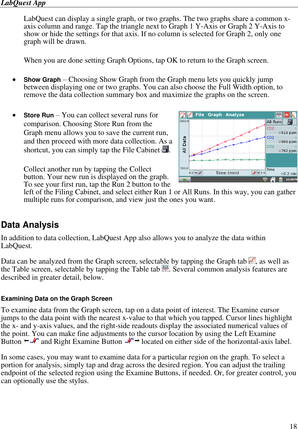 LabQuest App        18 LabQuest can display a single graph, or two graphs. The two graphs share a common x-axis column and range. Tap the triangle next to Graph 1 Y-Axis or Graph 2 Y-Axis to show or hide the settings for that axis. If no column is selected for Graph 2, only one graph will be drawn.   When you are done setting Graph Options, tap OK to return to the Graph screen.   Show Graph – Choosing Show Graph from the Graph menu lets you quickly jump between displaying one or two graphs. You can also choose the Full Width option, to remove the data collection summary box and maximize the graphs on the screen.   Store Run – You can collect several runs for comparison. Choosing Store Run from the Graph menu allows you to save the current run, and then proceed with more data collection. As a shortcut, you can simply tap the File Cabinet  .   Collect another run by tapping the Collect button. Your new run is displayed on the graph. To see your first run, tap the Run 2 button to the left of the Filing Cabinet, and select either Run 1 or All Runs. In this way, you can gather multiple runs for comparison, and view just the ones you want.  Data Analysis  In addition to data collection, LabQuest App also allows you to analyze the data within LabQuest.  Data can be analyzed from the Graph screen, selectable by tapping the Graph tab  , as well as the Table screen, selectable by tapping the Table tab  . Several common analysis features are described in greater detail, below.  Examining Data on the Graph Screen To examine data from the Graph screen, tap on a data point of interest. The Examine cursor jumps to the data point with the nearest x-value to that which you tapped. Cursor lines highlight the x- and y-axis values, and the right-side readouts display the associated numerical values of the point. You can make fine adjustments to the cursor location by using the Left Examine Button   and Right Examine Button   located on either side of the horizontal-axis label. In some cases, you may want to examine data for a particular region on the graph. To select a portion for analysis, simply tap and drag across the desired region. You can adjust the trailing endpoint of the selected region using the Examine Buttons, if needed. Or, for greater control, you can optionally use the stylus.  