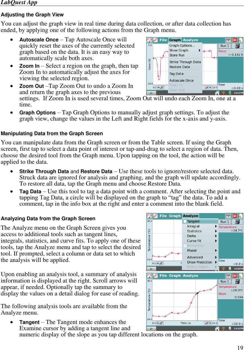 LabQuest App        19 Adjusting the Graph View You can adjust the graph view in real time during data collection, or after data collection has ended, by applying one of the following actions from the Graph menu.  Autoscale Once – Tap Autoscale Once will quickly reset the axes of the currently selected graph based on the data. It is an easy way to automatically scale both axes.  Zoom In – Select a region on the graph, then tap Zoom In to automatically adjust the axes for viewing the selected region.  Zoom Out –Tap Zoom Out to undo a Zoom In and return the graph axes to the previous settings.  If Zoom In is used several times, Zoom Out will undo each Zoom In, one at a time.  Graph Options – Tap Graph Options to manually adjust graph settings. To adjust the graph view, change the values in the Left and Right fields for the x-axis and y-axis.  Manipulating Data from the Graph Screen You can manipulate data from the Graph screen or from the Table screen. If using the Graph screen, first tap to select a data point of interest or tap-and-drag to select a region of data. Then, choose the desired tool from the Graph menu. Upon tapping on the tool, the action will be applied to the data.  Strike Through Data and Restore Data – Use these tools to ignore/restore selected data. Struck data are ignored for analysis and graphing, and the graph will update accordingly. To restore all data, tap the Graph menu and choose Restore Data.  Tag Data – Use this tool to tag a data point with a comment. After selecting the point and tapping Tag Data, a circle will be displayed on the graph to “tag” the data. To add a comment, tap in the info box at the right and enter a comment into the blank field.  Analyzing Data from the Graph Screen The Analyze menu on the Graph Screen gives you access to additional tools such as tangent lines, integrals, statistics, and curve fits. To apply one of these tools, tap the Analyze menu and tap to select the desired tool. If prompted, select a column or data set to which the analysis will be applied. Upon enabling an analysis tool, a summary of analysis information is displayed at the right. Scroll arrows will appear, if needed. Optionally tap the summary to display the values on a detail dialog for ease of reading. The following analysis tools are available from the Analyze menu.  Tangent – The Tangent mode enhances the Examine cursor by adding a tangent line and numeric display of the slope as you tap different locations on the graph.  