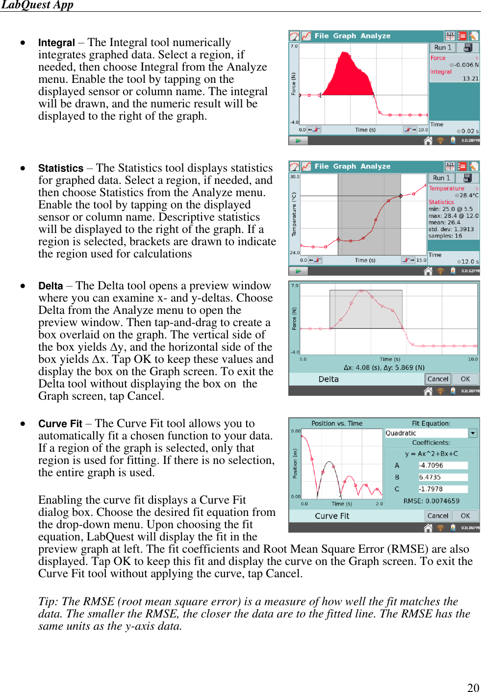 LabQuest App        20   Integral – The Integral tool numerically integrates graphed data. Select a region, if needed, then choose Integral from the Analyze menu. Enable the tool by tapping on the displayed sensor or column name. The integral will be drawn, and the numeric result will be displayed to the right of the graph.     Statistics – The Statistics tool displays statistics for graphed data. Select a region, if needed, and then choose Statistics from the Analyze menu. Enable the tool by tapping on the displayed sensor or column name. Descriptive statistics will be displayed to the right of the graph. If a region is selected, brackets are drawn to indicate the region used for calculations    Delta – The Delta tool opens a preview window where you can examine x- and y-deltas. Choose Delta from the Analyze menu to open the preview window. Then tap-and-drag to create a box overlaid on the graph. The vertical side of the box yields y, and the horizontal side of the box yields x. Tap OK to keep these values and display the box on the Graph screen. To exit the Delta tool without displaying the box on  the Graph screen, tap Cancel.   Curve Fit – The Curve Fit tool allows you to automatically fit a chosen function to your data. If a region of the graph is selected, only that region is used for fitting. If there is no selection, the entire graph is used.   Enabling the curve fit displays a Curve Fit dialog box. Choose the desired fit equation from the drop-down menu. Upon choosing the fit equation, LabQuest will display the fit in the preview graph at left. The fit coefficients and Root Mean Square Error (RMSE) are also displayed. Tap OK to keep this fit and display the curve on the Graph screen. To exit the Curve Fit tool without applying the curve, tap Cancel.  Tip: The RMSE (root mean square error) is a measure of how well the fit matches the data. The smaller the RMSE, the closer the data are to the fitted line. The RMSE has the same units as the y-axis data.     