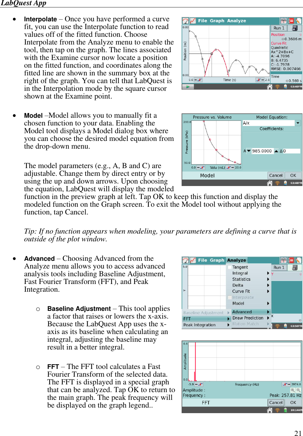 LabQuest App        21  Interpolate – Once you have performed a curve fit, you can use the Interpolate function to read values off of the fitted function. Choose Interpolate from the Analyze menu to enable the tool, then tap on the graph. The lines associated with the Examine cursor now locate a position on the fitted function, and coordinates along the fitted line are shown in the summary box at the right of the graph. You can tell that LabQuest is in the Interpolation mode by the square cursor shown at the Examine point.   Model –Model allows you to manually fit a chosen function to your data. Enabling the Model tool displays a Model dialog box where you can choose the desired model equation from the drop-down menu.   The model parameters (e.g., A, B and C) are adjustable. Change them by direct entry or by using the up and down arrows. Upon choosing the equation, LabQuest will display the modeled function in the preview graph at left. Tap OK to keep this function and display the modeled function on the Graph screen. To exit the Model tool without applying the function, tap Cancel.  Tip: If no function appears when modeling, your parameters are defining a curve that is outside of the plot window.   Advanced – Choosing Advanced from the Analyze menu allows you to access advanced analysis tools including Baseline Adjustment, Fast Fourier Transform (FFT), and Peak Integration.  o Baseline Adjustment – This tool applies a factor that raises or lowers the x-axis. Because the LabQuest App uses the x-axis as its baseline when calculating an integral, adjusting the baseline may result in a better integral.  o FFT – The FFT tool calculates a Fast Fourier Transform of the selected data.  The FFT is displayed in a special graph that can be analyzed. Tap OK to return to the main graph. The peak frequency will be displayed on the graph legend..  