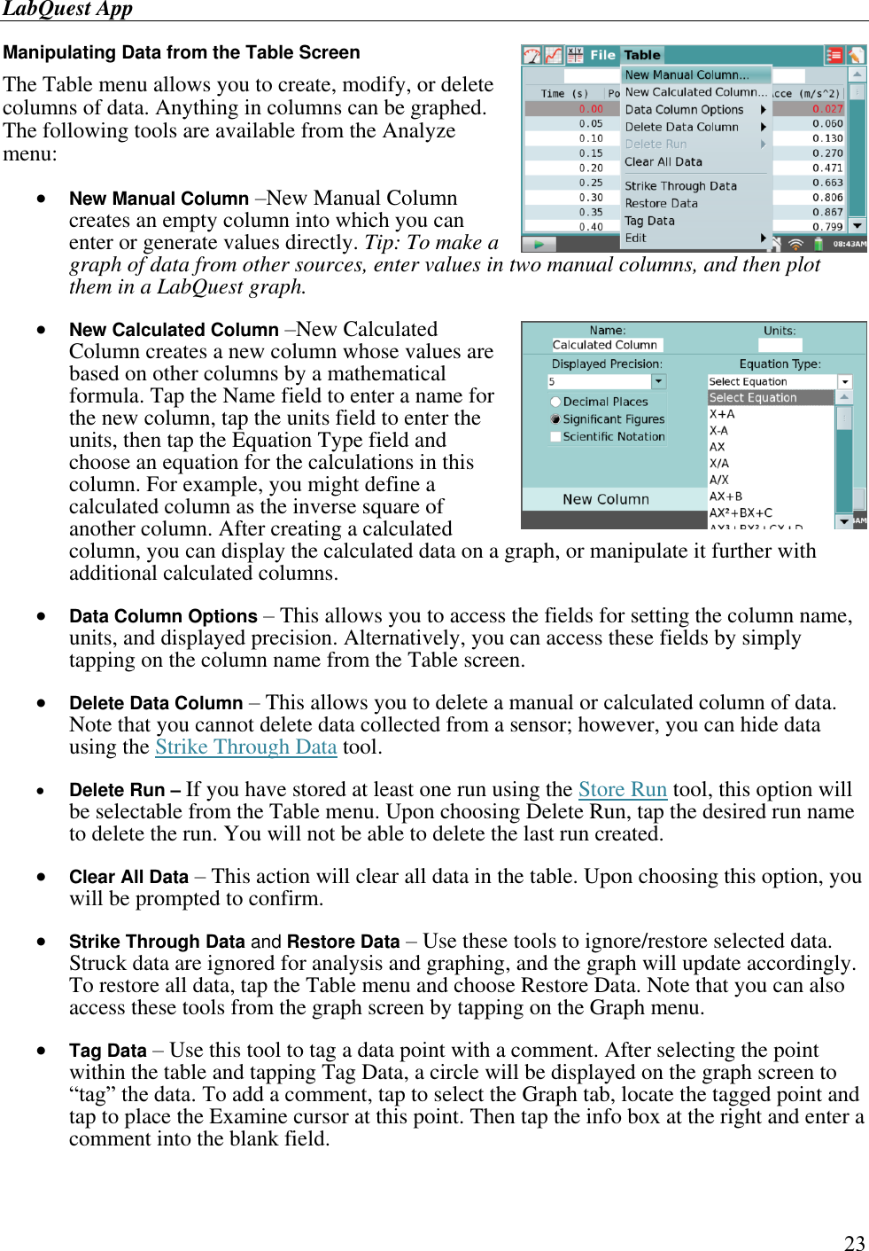 LabQuest App        23 Manipulating Data from the Table Screen The Table menu allows you to create, modify, or delete columns of data. Anything in columns can be graphed. The following tools are available from the Analyze menu:  New Manual Column –New Manual Column creates an empty column into which you can enter or generate values directly. Tip: To make a graph of data from other sources, enter values in two manual columns, and then plot them in a LabQuest graph.   New Calculated Column –New Calculated Column creates a new column whose values are based on other columns by a mathematical formula. Tap the Name field to enter a name for the new column, tap the units field to enter the units, then tap the Equation Type field and choose an equation for the calculations in this column. For example, you might define a calculated column as the inverse square of another column. After creating a calculated column, you can display the calculated data on a graph, or manipulate it further with additional calculated columns.   Data Column Options – This allows you to access the fields for setting the column name, units, and displayed precision. Alternatively, you can access these fields by simply tapping on the column name from the Table screen.   Delete Data Column – This allows you to delete a manual or calculated column of data. Note that you cannot delete data collected from a sensor; however, you can hide data using the Strike Through Data tool.   Delete Run – If you have stored at least one run using the Store Run tool, this option will be selectable from the Table menu. Upon choosing Delete Run, tap the desired run name to delete the run. You will not be able to delete the last run created.   Clear All Data – This action will clear all data in the table. Upon choosing this option, you will be prompted to confirm.   Strike Through Data and Restore Data – Use these tools to ignore/restore selected data. Struck data are ignored for analysis and graphing, and the graph will update accordingly. To restore all data, tap the Table menu and choose Restore Data. Note that you can also access these tools from the graph screen by tapping on the Graph menu.   Tag Data – Use this tool to tag a data point with a comment. After selecting the point within the table and tapping Tag Data, a circle will be displayed on the graph screen to “tag” the data. To add a comment, tap to select the Graph tab, locate the tagged point and tap to place the Examine cursor at this point. Then tap the info box at the right and enter a comment into the blank field.  