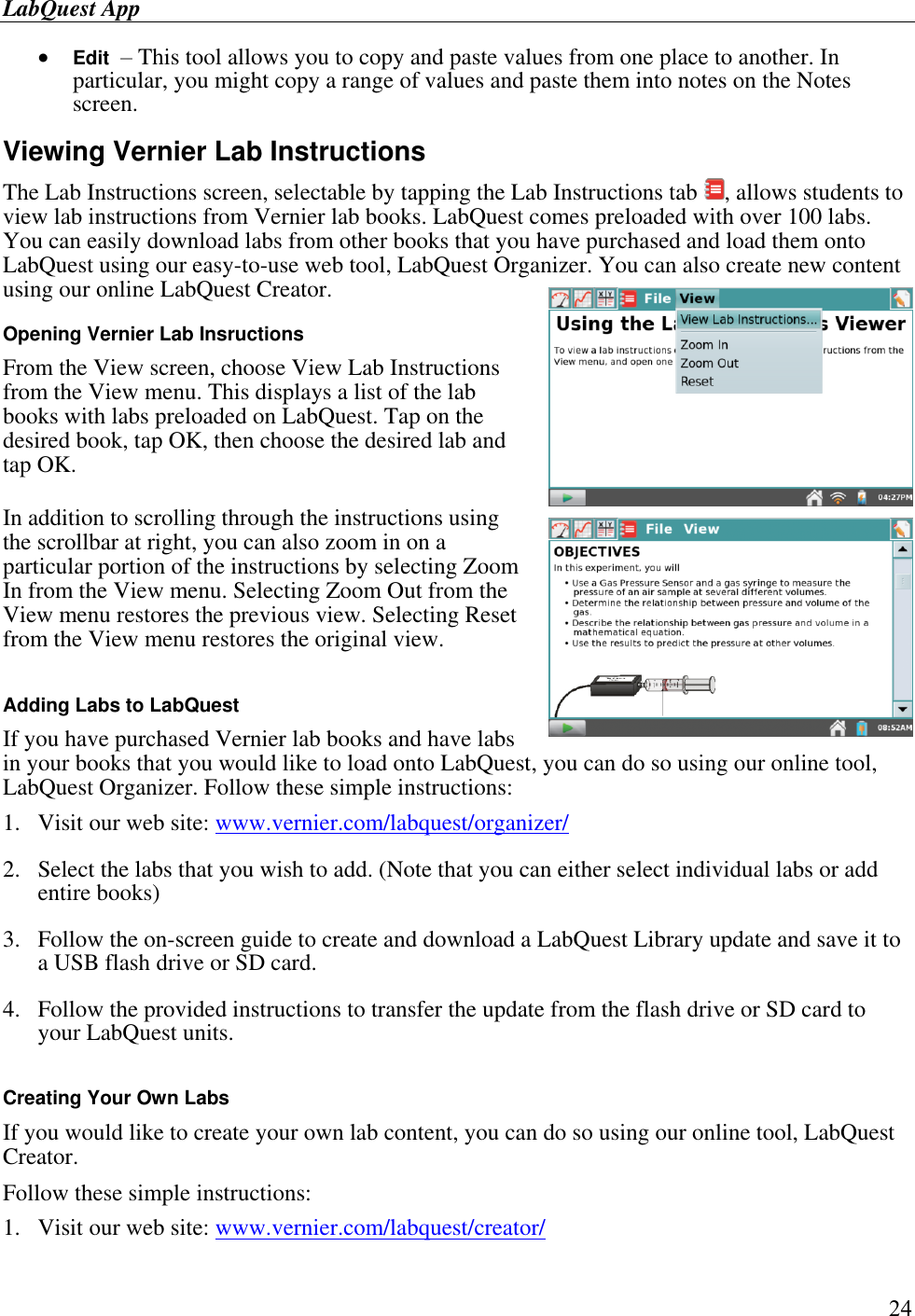 LabQuest App        24  Edit  – This tool allows you to copy and paste values from one place to another. In particular, you might copy a range of values and paste them into notes on the Notes screen.  Viewing Vernier Lab Instructions The Lab Instructions screen, selectable by tapping the Lab Instructions tab  , allows students to view lab instructions from Vernier lab books. LabQuest comes preloaded with over 100 labs. You can easily download labs from other books that you have purchased and load them onto LabQuest using our easy-to-use web tool, LabQuest Organizer. You can also create new content using our online LabQuest Creator. Opening Vernier Lab Insructions From the View screen, choose View Lab Instructions from the View menu. This displays a list of the lab books with labs preloaded on LabQuest. Tap on the desired book, tap OK, then choose the desired lab and tap OK. In addition to scrolling through the instructions using the scrollbar at right, you can also zoom in on a particular portion of the instructions by selecting Zoom In from the View menu. Selecting Zoom Out from the View menu restores the previous view. Selecting Reset from the View menu restores the original view.  Adding Labs to LabQuest If you have purchased Vernier lab books and have labs in your books that you would like to load onto LabQuest, you can do so using our online tool, LabQuest Organizer. Follow these simple instructions: 1.  Visit our web site: www.vernier.com/labquest/organizer/ 2.  Select the labs that you wish to add. (Note that you can either select individual labs or add entire books) 3.  Follow the on-screen guide to create and download a LabQuest Library update and save it to a USB flash drive or SD card. 4.  Follow the provided instructions to transfer the update from the flash drive or SD card to your LabQuest units.  Creating Your Own Labs If you would like to create your own lab content, you can do so using our online tool, LabQuest Creator.  Follow these simple instructions: 1.  Visit our web site: www.vernier.com/labquest/creator/ 