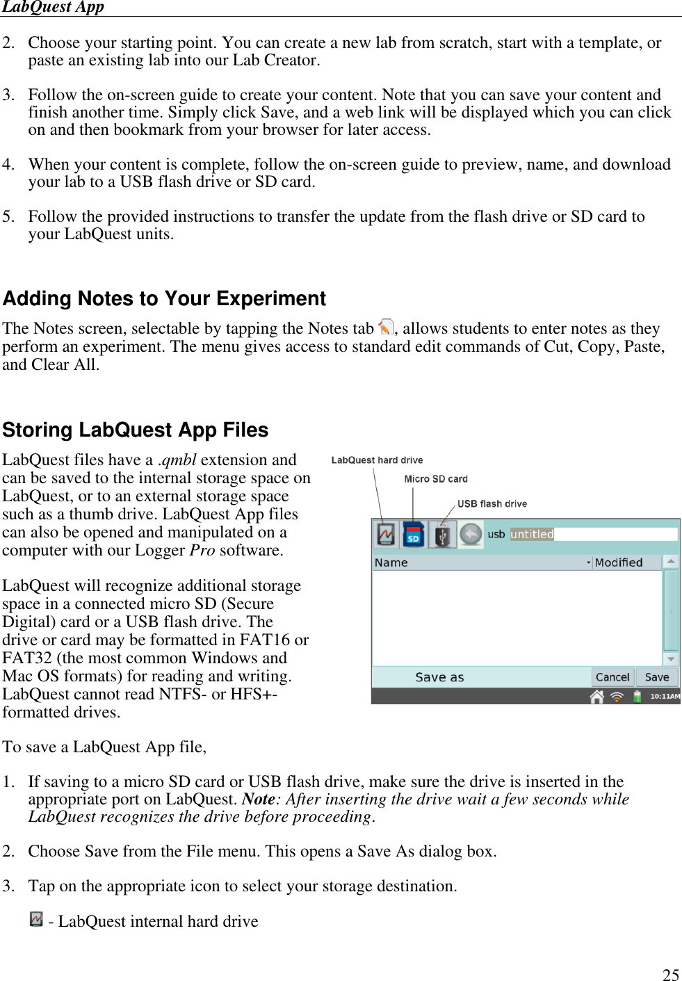 LabQuest App        25 2.  Choose your starting point. You can create a new lab from scratch, start with a template, or paste an existing lab into our Lab Creator. 3.  Follow the on-screen guide to create your content. Note that you can save your content and finish another time. Simply click Save, and a web link will be displayed which you can click on and then bookmark from your browser for later access. 4.  When your content is complete, follow the on-screen guide to preview, name, and download your lab to a USB flash drive or SD card. 5.  Follow the provided instructions to transfer the update from the flash drive or SD card to your LabQuest units.  Adding Notes to Your Experiment The Notes screen, selectable by tapping the Notes tab  , allows students to enter notes as they perform an experiment. The menu gives access to standard edit commands of Cut, Copy, Paste, and Clear All.   Storing LabQuest App Files LabQuest files have a .qmbl extension and can be saved to the internal storage space on LabQuest, or to an external storage space such as a thumb drive. LabQuest App files can also be opened and manipulated on a computer with our Logger Pro software. LabQuest will recognize additional storage space in a connected micro SD (Secure Digital) card or a USB flash drive. The drive or card may be formatted in FAT16 or FAT32 (the most common Windows and Mac OS formats) for reading and writing. LabQuest cannot read NTFS- or HFS+-formatted drives. To save a LabQuest App file,  1.  If saving to a micro SD card or USB flash drive, make sure the drive is inserted in the appropriate port on LabQuest. Note: After inserting the drive wait a few seconds while LabQuest recognizes the drive before proceeding. 2.  Choose Save from the File menu. This opens a Save As dialog box. 3.  Tap on the appropriate icon to select your storage destination.  - LabQuest internal hard drive 