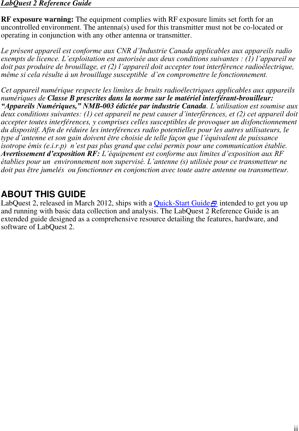 LabQuest 2 Reference Guide        ii RF exposure warning: The equipment complies with RF exposure limits set forth for an uncontrolled environment. The antenna(s) used for this transmitter must not be co-located or operating in conjunction with any other antenna or transmitter.  Le présent appareil est conforme aux CNR d’Industrie Canada applicables aux appareils radio exempts de licence. L’exploitation est autorisée aux deux conditions suivantes : (1) l’appareil ne doit pas produire de brouillage, et (2) l’appareil doit accepter tout interférence radioélectrique, même si cela résulte à un brouillage susceptible  d’en compromettre le fonctionnement.  Cet appareil numérique respecte les limites de bruits radioélectriques applicables aux appareils numériques de Classe B prescrites dans la norme sur le matériel interférant-brouilleur: “Appareils Numériques,” NMB-003 édictée par industrie Canada. L’utilisation est soumise aux deux conditions suivantes: (1) cet appareil ne peut causer d’interférences, et (2) cet appareil doit accepter toutes interférences, y comprises celles susceptibles de provoquer un disfonctionnement du dispositif. Afin de réduire les interférences radio potentielles pour les autres utilisateurs, le type d’antenne et son gain doivent être choisie de telle façon que l’équivalent de puissance isotrope émis (e.i.r.p)  n’est pas plus grand que celui permis pour une communication établie. Avertissement d’exposition RF: L’équipement est conforme aux limites d’exposition aux RF établies pour un  environnement non supervisé. L’antenne (s) utilisée pour ce transmetteur ne doit pas être jumelés  ou fonctionner en conjonction avec toute autre antenne ou transmetteur.  ABOUT THIS GUIDE LabQuest 2, released in March 2012, ships with a Quick-Start Guide intended to get you up and running with basic data collection and analysis. The LabQuest 2 Reference Guide is an extended guide designed as a comprehensive resource detailing the features, hardware, and software of LabQuest 2.  