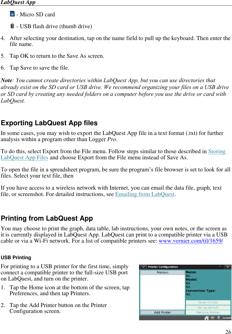 LabQuest App        26  - Micro SD card  - USB flash drive (thumb drive) 4.  After selecting your destination, tap on the name field to pull up the keyboard. Then enter the file name. 5.  Tap OK to return to the Save As screen. 6.  Tap Save to save the file. Note: You cannot create directories within LabQuest App, but you can use directories that already exist on the SD card or USB drive. We recommend organizing your files on a USB drive or SD card by creating any needed folders on a computer before you use the drive or card with LabQuest.   Exporting LabQuest App files In some cases, you may wish to export the LabQuest App file in a text format (.txt) for further analysis within a program other than Logger Pro. To do this, select Export from the File menu. Follow steps similar to those described in Storing LabQuest App Files and choose Export from the File menu instead of Save As.  To open the file in a spreadsheet program, be sure the program’s file browser is set to look for all files. Select your text file, then If you have access to a wireless network with Internet, you can email the data file, graph, text file, or screenshot. For detailed instructions, see Emailing from LabQuest.  Printing from LabQuest App You may choose to print the graph, data table, lab instructions, your own notes, or the screen as it is currently displayed in LabQuest App. LabQuest can print to a compatible printer via a USB cable or via a Wi-Fi network. For a list of compatible printers see: www.vernier.com/til/1659/  USB Printing For printing to a USB printer for the first time, simply connect a compatible printer to the full-size USB port on LabQuest, and turn on the printer.  1.  Tap the Home icon at the bottom of the screen, tap Preferences, and then tap Printers. 2.  Tap the Add Printer button on the Printer Configuration screen. 