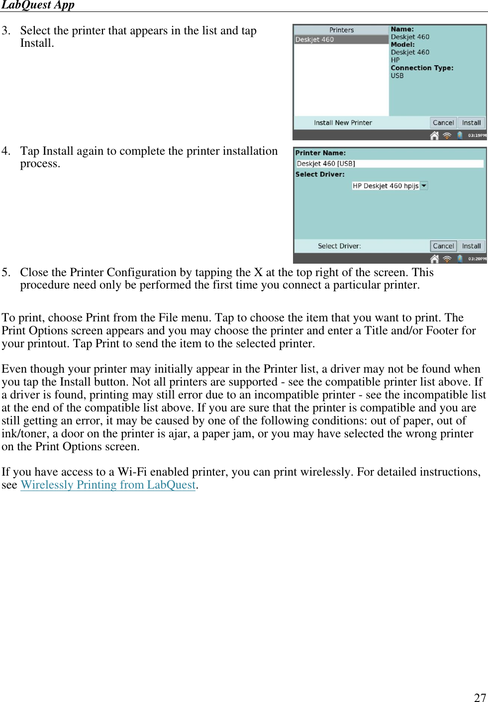 LabQuest App        27 3.  Select the printer that appears in the list and tap Install.     4.  Tap Install again to complete the printer installation process.       5.  Close the Printer Configuration by tapping the X at the top right of the screen. This procedure need only be performed the first time you connect a particular printer.  To print, choose Print from the File menu. Tap to choose the item that you want to print. The Print Options screen appears and you may choose the printer and enter a Title and/or Footer for your printout. Tap Print to send the item to the selected printer. Even though your printer may initially appear in the Printer list, a driver may not be found when you tap the Install button. Not all printers are supported - see the compatible printer list above. If a driver is found, printing may still error due to an incompatible printer - see the incompatible list at the end of the compatible list above. If you are sure that the printer is compatible and you are still getting an error, it may be caused by one of the following conditions: out of paper, out of ink/toner, a door on the printer is ajar, a paper jam, or you may have selected the wrong printer on the Print Options screen. If you have access to a Wi-Fi enabled printer, you can print wirelessly. For detailed instructions, see Wirelessly Printing from LabQuest.  