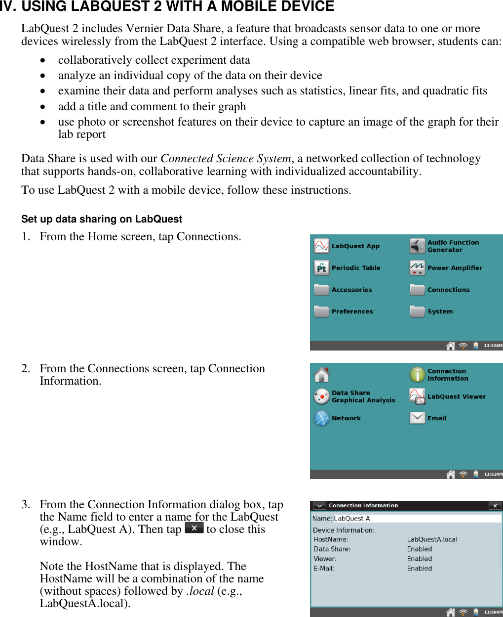    IV. USING LABQUEST 2 WITH A MOBILE DEVICE LabQuest 2 includes Vernier Data Share, a feature that broadcasts sensor data to one or more devices wirelessly from the LabQuest 2 interface. Using a compatible web browser, students can:  collaboratively collect experiment data  analyze an individual copy of the data on their device  examine their data and perform analyses such as statistics, linear fits, and quadratic fits  add a title and comment to their graph  use photo or screenshot features on their device to capture an image of the graph for their lab report  Data Share is used with our Connected Science System, a networked collection of technology that supports hands-on, collaborative learning with individualized accountability.  To use LabQuest 2 with a mobile device, follow these instructions.  Set up data sharing on LabQuest 1.  From the Home screen, tap Connections.      2.  From the Connections screen, tap Connection Information.      3.  From the Connection Information dialog box, tap the Name field to enter a name for the LabQuest (e.g., LabQuest A). Then tap   to close this window.   Note the HostName that is displayed. The HostName will be a combination of the name (without spaces) followed by .local (e.g., LabQuestA.local).  