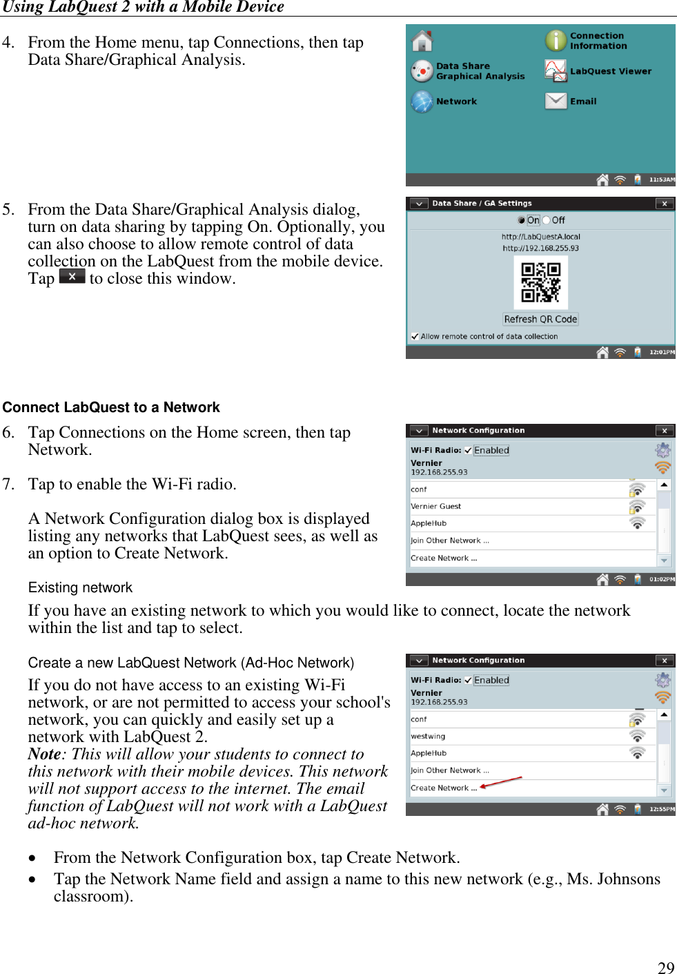 Using LabQuest 2 with a Mobile Device         29 4.  From the Home menu, tap Connections, then tap Data Share/Graphical Analysis.     5.   From the Data Share/Graphical Analysis dialog, turn on data sharing by tapping On. Optionally, you can also choose to allow remote control of data collection on the LabQuest from the mobile device. Tap   to close this window.     Connect LabQuest to a Network 6.  Tap Connections on the Home screen, then tap Network.  7.  Tap to enable the Wi-Fi radio.   A Network Configuration dialog box is displayed listing any networks that LabQuest sees, as well as an option to Create Network. Existing network   If you have an existing network to which you would like to connect, locate the network within the list and tap to select.  Create a new LabQuest Network (Ad-Hoc Network)   If you do not have access to an existing Wi-Fi network, or are not permitted to access your school&apos;s network, you can quickly and easily set up a network with LabQuest 2. Note: This will allow your students to connect to this network with their mobile devices. This network will not support access to the internet. The email function of LabQuest will not work with a LabQuest ad-hoc network.   From the Network Configuration box, tap Create Network.  Tap the Network Name field and assign a name to this new network (e.g., Ms. Johnsons classroom).  