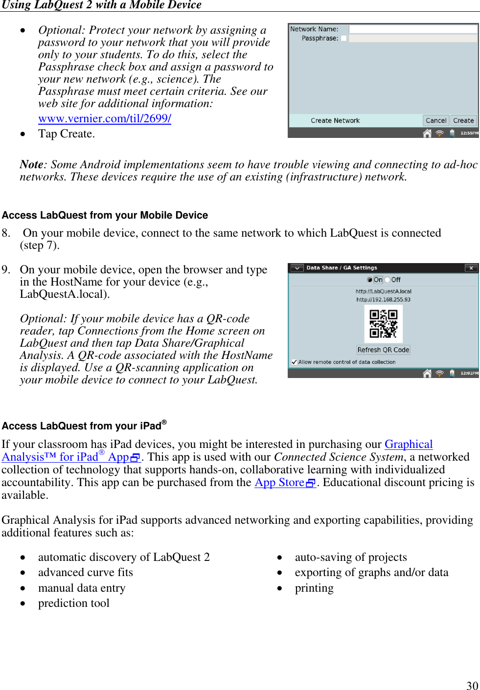 Using LabQuest 2 with a Mobile Device         30  Optional: Protect your network by assigning a password to your network that you will provide only to your students. To do this, select the Passphrase check box and assign a password to your new network (e.g., science). The Passphrase must meet certain criteria. See our web site for additional information: www.vernier.com/til/2699/  Tap Create.   Note: Some Android implementations seem to have trouble viewing and connecting to ad-hoc networks. These devices require the use of an existing (infrastructure) network.  Access LabQuest from your Mobile Device 8.   On your mobile device, connect to the same network to which LabQuest is connected  (step 7). 9.  On your mobile device, open the browser and type in the HostName for your device (e.g., LabQuestA.local).   Optional: If your mobile device has a QR-code reader, tap Connections from the Home screen on LabQuest and then tap Data Share/Graphical Analysis. A QR-code associated with the HostName is displayed. Use a QR-scanning application on your mobile device to connect to your LabQuest.   Access LabQuest from your iPad® If your classroom has iPad devices, you might be interested in purchasing our Graphical Analysis™ for iPad App. This app is used with our Connected Science System, a networked collection of technology that supports hands-on, collaborative learning with individualized accountability. This app can be purchased from the App Store. Educational discount pricing is available. Graphical Analysis for iPad supports advanced networking and exporting capabilities, providing additional features such as:  automatic discovery of LabQuest 2  advanced curve fits  manual data entry  prediction tool  auto-saving of projects  exporting of graphs and/or data  printing 