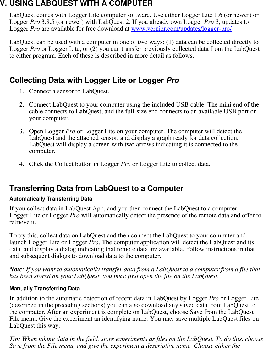    V. USING LABQUEST WITH A COMPUTER LabQuest comes with Logger Lite computer software. Use either Logger Lite 1.6 (or newer) or Logger Pro 3.8.5 (or newer) with LabQuest 2. If you already own Logger Pro 3, updates to Logger Pro are available for free download at www.vernier.com/updates/logger-pro/ LabQuest can be used with a computer in one of two ways: (1) data can be collected directly to Logger Pro or Logger Lite, or (2) you can transfer previously collected data from the LabQuest to either program. Each of these is described in more detail as follows.  Collecting Data with Logger Lite or Logger Pro  1. Connect a sensor to LabQuest. 2. Connect LabQuest to your computer using the included USB cable. The mini end of the cable connects to LabQuest, and the full-size end connects to an available USB port on your computer. 3. Open Logger Pro or Logger Lite on your computer. The computer will detect the LabQuest and the attached sensor, and display a graph ready for data collection. LabQuest will display a screen with two arrows indicating it is connected to the computer. 4. Click the Collect button in Logger Pro or Logger Lite to collect data.  Transferring Data from LabQuest to a Computer Automatically Transferring Data If you collect data in LabQuest App, and you then connect the LabQuest to a computer, Logger Lite or Logger Pro will automatically detect the presence of the remote data and offer to retrieve it.  To try this, collect data on LabQuest and then connect the LabQuest to your computer and launch Logger Lite or Logger Pro. The computer application will detect the LabQuest and its data, and display a dialog indicating that remote data are available. Follow instructions in that and subsequent dialogs to download data to the computer.  Note: If you want to automatically transfer data from a LabQuest to a computer from a file that has been stored on your LabQuest, you must first open the file on the LabQuest.  Manually Transferring Data In addition to the automatic detection of recent data in LabQuest by Logger Pro or Logger Lite (described in the preceding sections) you can also download any saved data from LabQuest to the computer. After an experiment is complete on LabQuest, choose Save from the LabQuest File menu. Give the experiment an identifying name. You may save multiple LabQuest files on LabQuest this way.  Tip: When taking data in the field, store experiments as files on the LabQuest. To do this, choose Save from the File menu, and give the experiment a descriptive name. Choose either the 