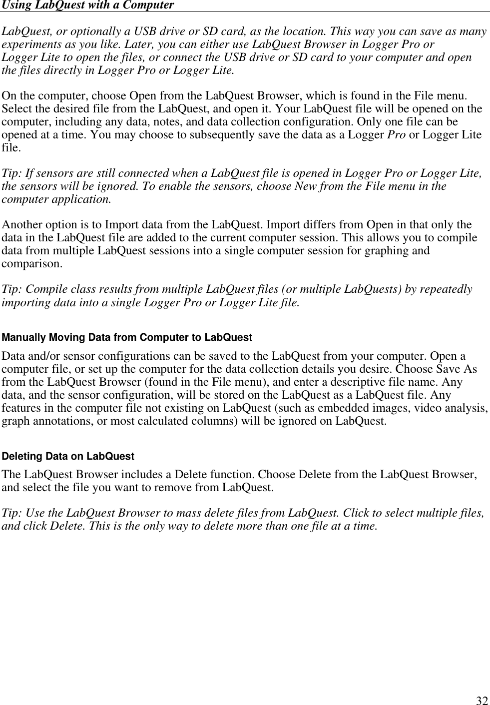 Using LabQuest with a Computer         32 LabQuest, or optionally a USB drive or SD card, as the location. This way you can save as many experiments as you like. Later, you can either use LabQuest Browser in Logger Pro or Logger Lite to open the files, or connect the USB drive or SD card to your computer and open the files directly in Logger Pro or Logger Lite. On the computer, choose Open from the LabQuest Browser, which is found in the File menu. Select the desired file from the LabQuest, and open it. Your LabQuest file will be opened on the computer, including any data, notes, and data collection configuration. Only one file can be opened at a time. You may choose to subsequently save the data as a Logger Pro or Logger Lite file. Tip: If sensors are still connected when a LabQuest file is opened in Logger Pro or Logger Lite, the sensors will be ignored. To enable the sensors, choose New from the File menu in the computer application. Another option is to Import data from the LabQuest. Import differs from Open in that only the data in the LabQuest file are added to the current computer session. This allows you to compile data from multiple LabQuest sessions into a single computer session for graphing and comparison. Tip: Compile class results from multiple LabQuest files (or multiple LabQuests) by repeatedly importing data into a single Logger Pro or Logger Lite file.   Manually Moving Data from Computer to LabQuest Data and/or sensor configurations can be saved to the LabQuest from your computer. Open a computer file, or set up the computer for the data collection details you desire. Choose Save As from the LabQuest Browser (found in the File menu), and enter a descriptive file name. Any data, and the sensor configuration, will be stored on the LabQuest as a LabQuest file. Any features in the computer file not existing on LabQuest (such as embedded images, video analysis, graph annotations, or most calculated columns) will be ignored on LabQuest.   Deleting Data on LabQuest The LabQuest Browser includes a Delete function. Choose Delete from the LabQuest Browser, and select the file you want to remove from LabQuest. Tip: Use the LabQuest Browser to mass delete files from LabQuest. Click to select multiple files, and click Delete. This is the only way to delete more than one file at a time.   