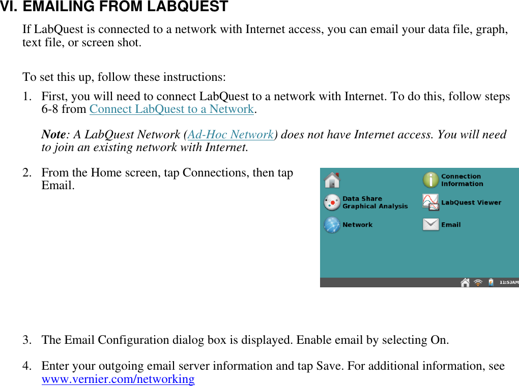    VI. EMAILING FROM LABQUEST If LabQuest is connected to a network with Internet access, you can email your data file, graph, text file, or screen shot.  To set this up, follow these instructions: 1.  First, you will need to connect LabQuest to a network with Internet. To do this, follow steps 6-8 from Connect LabQuest to a Network.  Note: A LabQuest Network (Ad-Hoc Network) does not have Internet access. You will need to join an existing network with Internet. 2.  From the Home screen, tap Connections, then tap Email.      3.  The Email Configuration dialog box is displayed. Enable email by selecting On. 4.  Enter your outgoing email server information and tap Save. For additional information, see www.vernier.com/networking   