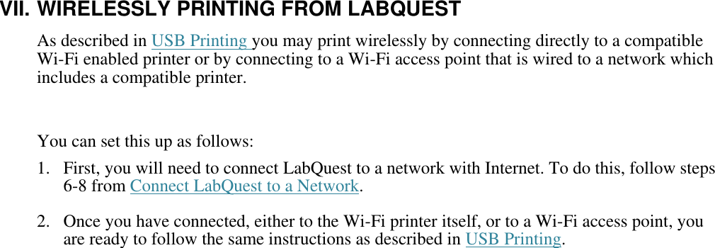    VII. WIRELESSLY PRINTING FROM LABQUEST As described in USB Printing you may print wirelessly by connecting directly to a compatible Wi-Fi enabled printer or by connecting to a Wi-Fi access point that is wired to a network which includes a compatible printer.   You can set this up as follows: 1.  First, you will need to connect LabQuest to a network with Internet. To do this, follow steps 6-8 from Connect LabQuest to a Network. 2.  Once you have connected, either to the Wi-Fi printer itself, or to a Wi-Fi access point, you are ready to follow the same instructions as described in USB Printing.               