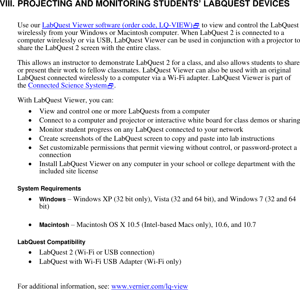    VIII. PROJECTING AND MONITORING STUDENTS’ LABQUEST DEVICES  Use our LabQuest Viewer software (order code, LQ-VIEW) to view and control the LabQuest wirelessly from your Windows or Macintosh computer. When LabQuest 2 is connected to a computer wirelessly or via USB, LabQuest Viewer can be used in conjunction with a projector to share the LabQuest 2 screen with the entire class. This allows an instructor to demonstrate LabQuest 2 for a class, and also allows students to share or present their work to fellow classmates. LabQuest Viewer can also be used with an original LabQuest connected wirelessly to a computer via a Wi-Fi adapter. LabQuest Viewer is part of the Connected Science System. With LabQuest Viewer, you can:  View and control one or more LabQuests from a computer  Connect to a computer and projector or interactive white board for class demos or sharing  Monitor student progress on any LabQuest connected to your network  Create screenshots of the LabQuest screen to copy and paste into lab instructions  Set customizable permissions that permit viewing without control, or password-protect a connection  Install LabQuest Viewer on any computer in your school or college department with the included site license  System Requirements  Windows – Windows XP (32 bit only), Vista (32 and 64 bit), and Windows 7 (32 and 64 bit)   Macintosh – Macintosh OS X 10.5 (Intel-based Macs only), 10.6, and 10.7  LabQuest Compatibility  LabQuest 2 (Wi-Fi or USB connection)  LabQuest with Wi-Fi USB Adapter (Wi-Fi only)  For additional information, see: www.vernier.com/lq-view       