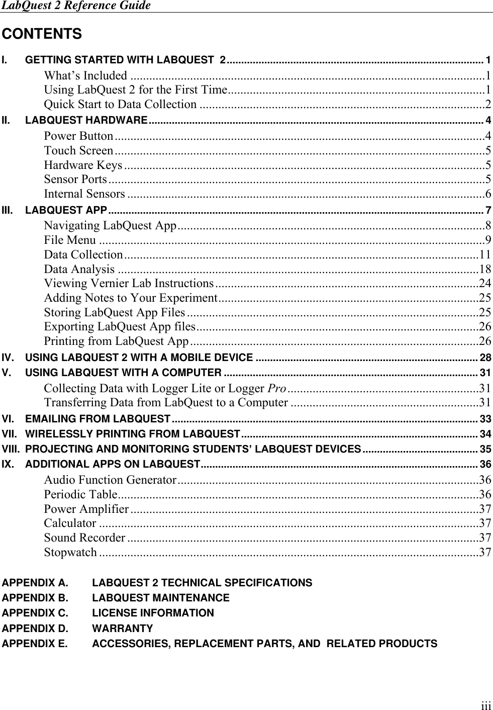 LabQuest 2 Reference Guide        iii CONTENTS  I. GETTING STARTED WITH LABQUEST  2 ......................................................................................... 1 What’s Included .................................................................................................................1 Using LabQuest 2 for the First Time ..................................................................................1 Quick Start to Data Collection ...........................................................................................2 II. LABQUEST HARDWARE .................................................................................................................... 4 Power Button ......................................................................................................................4 Touch Screen ......................................................................................................................5 Hardware Keys ...................................................................................................................5 Sensor Ports ........................................................................................................................5 Internal Sensors ..................................................................................................................6 III. LABQUEST APP .................................................................................................................................. 7 Navigating LabQuest App ..................................................................................................8 File Menu ...........................................................................................................................9 Data Collection .................................................................................................................11 Data Analysis ...................................................................................................................18 Viewing Vernier Lab Instructions ....................................................................................24 Adding Notes to Your Experiment ...................................................................................25 Storing LabQuest App Files .............................................................................................25 Exporting LabQuest App files ..........................................................................................26 Printing from LabQuest App ............................................................................................26 IV. USING LABQUEST 2 WITH A MOBILE DEVICE ............................................................................. 28 V. USING LABQUEST WITH A COMPUTER ........................................................................................ 31 Collecting Data with Logger Lite or Logger Pro .............................................................31 Transferring Data from LabQuest to a Computer ............................................................31 VI. EMAILING FROM LABQUEST .......................................................................................................... 33 VII. WIRELESSLY PRINTING FROM LABQUEST .................................................................................. 34 VIII. PROJECTING AND MONITORING STUDENTS’ LABQUEST DEVICES ........................................ 35 IX. ADDITIONAL APPS ON LABQUEST ................................................................................................ 36 Audio Function Generator ................................................................................................36 Periodic Table ...................................................................................................................36 Power Amplifier ...............................................................................................................37 Calculator .........................................................................................................................37 Sound Recorder ................................................................................................................37 Stopwatch .........................................................................................................................37  APPENDIX A. LABQUEST 2 TECHNICAL SPECIFICATIONS APPENDIX B. LABQUEST MAINTENANCE APPENDIX C. LICENSE INFORMATION APPENDIX D. WARRANTY APPENDIX E. ACCESSORIES, REPLACEMENT PARTS, AND  RELATED PRODUCTS 