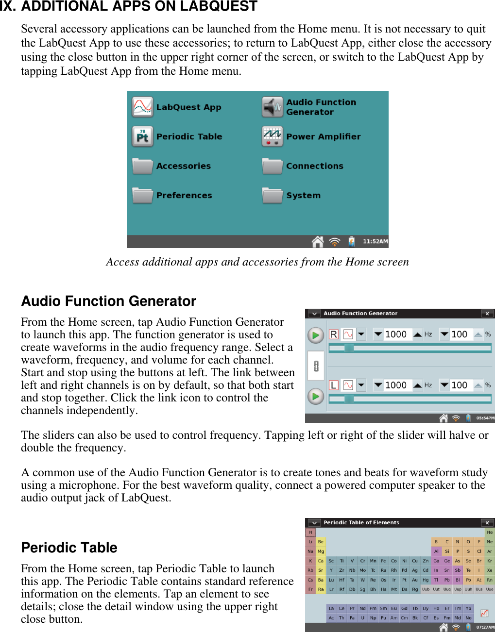    IX. ADDITIONAL APPS ON LABQUEST Several accessory applications can be launched from the Home menu. It is not necessary to quit the LabQuest App to use these accessories; to return to LabQuest App, either close the accessory using the close button in the upper right corner of the screen, or switch to the LabQuest App by tapping LabQuest App from the Home menu.   Access additional apps and accessories from the Home screen  Audio Function Generator  From the Home screen, tap Audio Function Generator to launch this app. The function generator is used to create waveforms in the audio frequency range. Select a waveform, frequency, and volume for each channel. Start and stop using the buttons at left. The link between left and right channels is on by default, so that both start and stop together. Click the link icon to control the channels independently.  The sliders can also be used to control frequency. Tapping left or right of the slider will halve or double the frequency.  A common use of the Audio Function Generator is to create tones and beats for waveform study using a microphone. For the best waveform quality, connect a powered computer speaker to the audio output jack of LabQuest.  Periodic Table From the Home screen, tap Periodic Table to launch this app. The Periodic Table contains standard reference information on the elements. Tap an element to see details; close the detail window using the upper right close button.  