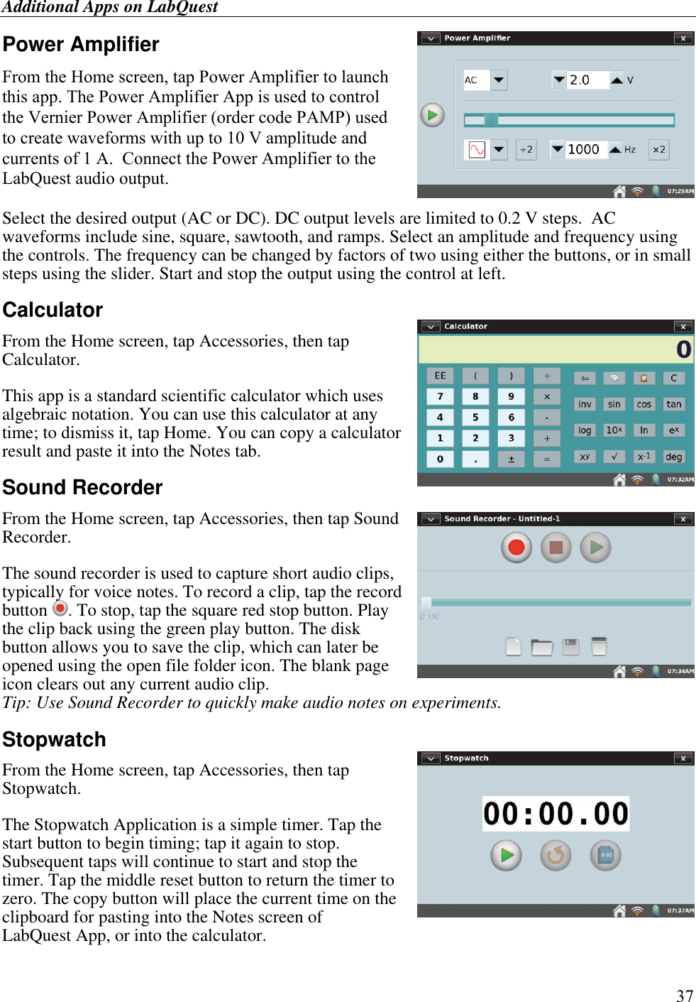 Additional Apps on LabQuest      37 Power Amplifier From the Home screen, tap Power Amplifier to launch this app. The Power Amplifier App is used to control the Vernier Power Amplifier (order code PAMP) used to create waveforms with up to 10 V amplitude and currents of 1 A.  Connect the Power Amplifier to the LabQuest audio output.   Select the desired output (AC or DC). DC output levels are limited to 0.2 V steps.  AC waveforms include sine, square, sawtooth, and ramps. Select an amplitude and frequency using the controls. The frequency can be changed by factors of two using either the buttons, or in small steps using the slider. Start and stop the output using the control at left. Calculator From the Home screen, tap Accessories, then tap Calculator. This app is a standard scientific calculator which uses algebraic notation. You can use this calculator at any time; to dismiss it, tap Home. You can copy a calculator result and paste it into the Notes tab. Sound Recorder  From the Home screen, tap Accessories, then tap Sound Recorder. The sound recorder is used to capture short audio clips, typically for voice notes. To record a clip, tap the record button  . To stop, tap the square red stop button. Play the clip back using the green play button. The disk button allows you to save the clip, which can later be opened using the open file folder icon. The blank page icon clears out any current audio clip. Tip: Use Sound Recorder to quickly make audio notes on experiments.  Stopwatch From the Home screen, tap Accessories, then tap Stopwatch. The Stopwatch Application is a simple timer. Tap the start button to begin timing; tap it again to stop. Subsequent taps will continue to start and stop the timer. Tap the middle reset button to return the timer to zero. The copy button will place the current time on the clipboard for pasting into the Notes screen of LabQuest App, or into the calculator. 