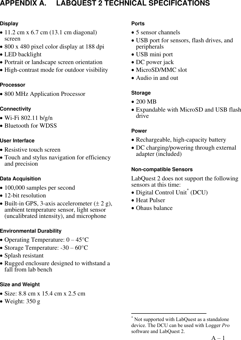     Appendix A – 1   APPENDIX A.  LABQUEST 2 TECHNICAL SPECIFICATIONS  Display  11.2 cm x 6.7 cm (13.1 cm diagonal) screen  800 x 480 pixel color display at 188 dpi  LED backlight  Portrait or landscape screen orientation  High-contrast mode for outdoor visibility  Processor  800 MHz Application Processor  Connectivity  Wi-Fi 802.11 b/g/n  Bluetooth for WDSS  User Interface  Resistive touch screen  Touch and stylus navigation for efficiency and precision  Data Acquisition  100,000 samples per second  12-bit resolution  Built-in GPS, 3-axis accelerometer ( 2 g), ambient temperature sensor, light sensor (uncalibrated intensity), and microphone  Environmental Durability  Operating Temperature: 0 – 45°C  Storage Temperature: -30 – 60°C  Splash resistant  Rugged enclosure designed to withstand a fall from lab bench  Size and Weight  Size: 8.8 cm x 15.4 cm x 2.5 cm  Weight: 350 g   Ports  5 sensor channels  USB port for sensors, flash drives, and peripherals  USB mini port  DC power jack  MicroSD/MMC slot  Audio in and out  Storage  200 MB  Expandable with MicroSD and USB flash drive  Power  Rechargeable, high-capacity battery  DC charging/powering through external adapter (included)  Non-compatible Sensors LabQuest 2 does not support the following sensors at this time:  Digital Control Unit* (DCU)   Heat Pulser  Ohaus balance                                                    * Not supported with LabQuest as a standalone device. The DCU can be used with Logger Pro software and LabQuest 2. 