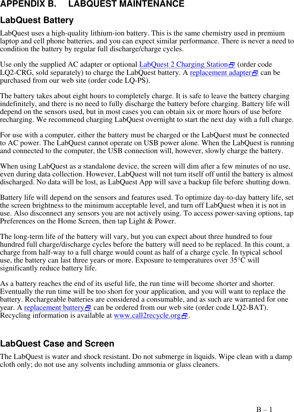    Appendix B – 1   APPENDIX B.  LABQUEST MAINTENANCE LabQuest Battery   LabQuest uses a high-quality lithium-ion battery. This is the same chemistry used in premium laptop and cell phone batteries, and you can expect similar performance. There is never a need to condition the battery by regular full discharge/charge cycles.  Use only the supplied AC adapter or optional LabQuest 2 Charging Station (order code  LQ2-CRG, sold separately) to charge the LabQuest battery. A replacement adapter can be purchased from our web site (order code LQ-PS). The battery takes about eight hours to completely charge. It is safe to leave the battery charging indefinitely, and there is no need to fully discharge the battery before charging. Battery life will depend on the sensors used, but in most cases you can obtain six or more hours of use before recharging. We recommend charging LabQuest overnight to start the next day with a full charge.  For use with a computer, either the battery must be charged or the LabQuest must be connected to AC power. The LabQuest cannot operate on USB power alone. When the LabQuest is running and connected to the computer, the USB connection will, however, slowly charge the battery. When using LabQuest as a standalone device, the screen will dim after a few minutes of no use, even during data collection. However, LabQuest will not turn itself off until the battery is almost discharged. No data will be lost, as LabQuest App will save a backup file before shutting down.  Battery life will depend on the sensors and features used. To optimize day-to-day battery life, set the screen brightness to the minimum acceptable level, and turn off LabQuest when it is not in use. Also disconnect any sensors you are not actively using. To access power-saving options, tap Preferences on the Home Screen, then tap Light &amp; Power. The long-term life of the battery will vary, but you can expect about three hundred to four hundred full charge/discharge cycles before the battery will need to be replaced. In this count, a charge from half-way to a full charge would count as half of a charge cycle. In typical school use, the battery can last three years or more. Exposure to temperatures over 35°C will significantly reduce battery life. As a battery reaches the end of its useful life, the run time will become shorter and shorter. Eventually the run time will be too short for your application, and you will want to replace the battery. Rechargeable batteries are considered a consumable, and as such are warranted for one year. A replacement battery can be ordered from our web site (order code LQ2-BAT). Recycling information is available at www.call2recycle.org.   LabQuest Case and Screen The LabQuest is water and shock resistant. Do not submerge in liquids. Wipe clean with a damp cloth only; do not use any solvents including ammonia or glass cleaners.  