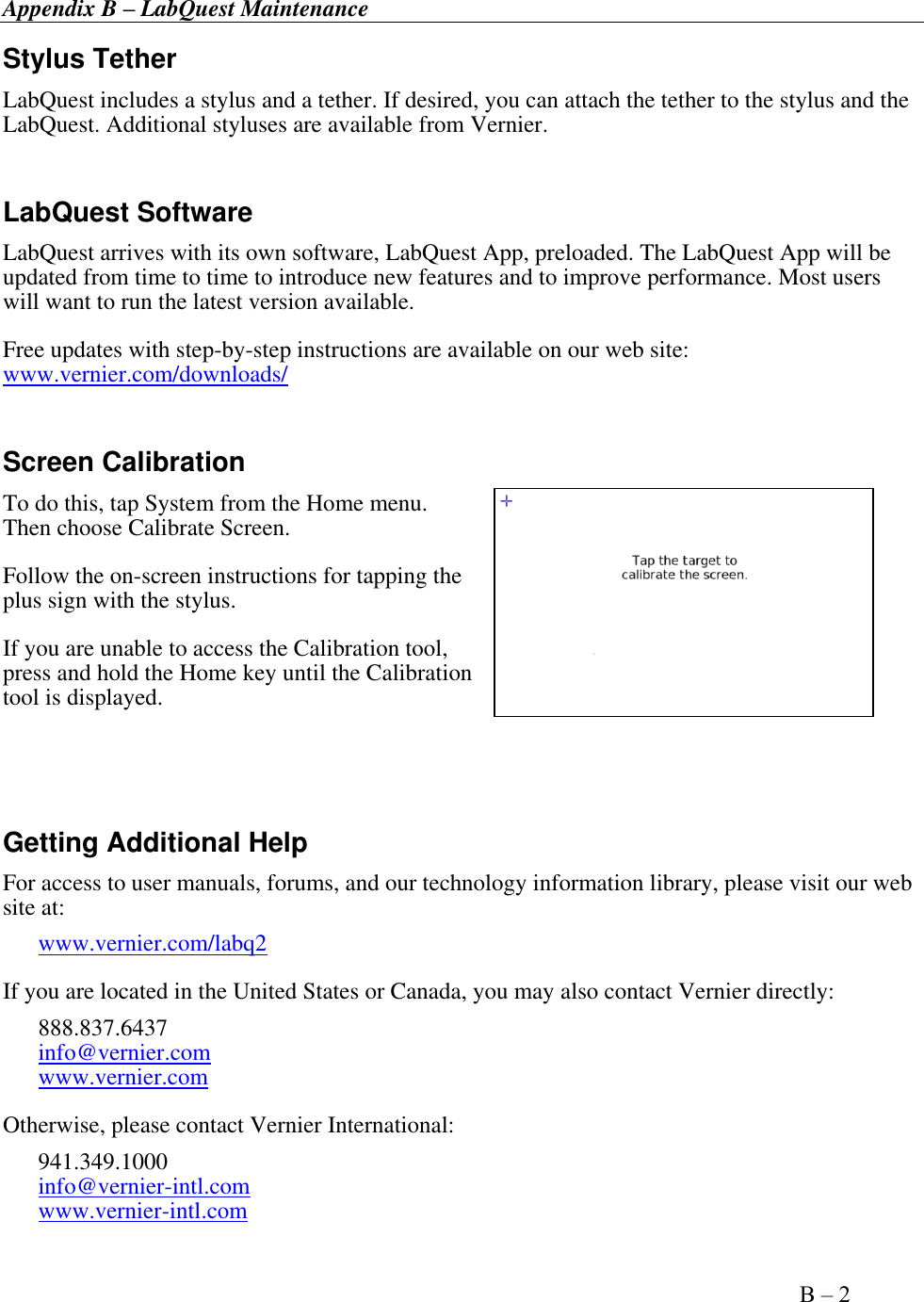 Appendix B – LabQuest Maintenance      Appendix B – 2   Stylus Tether LabQuest includes a stylus and a tether. If desired, you can attach the tether to the stylus and the LabQuest. Additional styluses are available from Vernier.  LabQuest Software LabQuest arrives with its own software, LabQuest App, preloaded. The LabQuest App will be updated from time to time to introduce new features and to improve performance. Most users will want to run the latest version available.  Free updates with step-by-step instructions are available on our web site: www.vernier.com/downloads/  Screen Calibration To do this, tap System from the Home menu. Then choose Calibrate Screen.  Follow the on-screen instructions for tapping the plus sign with the stylus.  If you are unable to access the Calibration tool, press and hold the Home key until the Calibration tool is displayed.   Getting Additional Help For access to user manuals, forums, and our technology information library, please visit our web site at: www.vernier.com/labq2 If you are located in the United States or Canada, you may also contact Vernier directly:  888.837.6437 info@vernier.com   www.vernier.com Otherwise, please contact Vernier International: 941.349.1000  info@vernier-intl.com  www.vernier-intl.com 