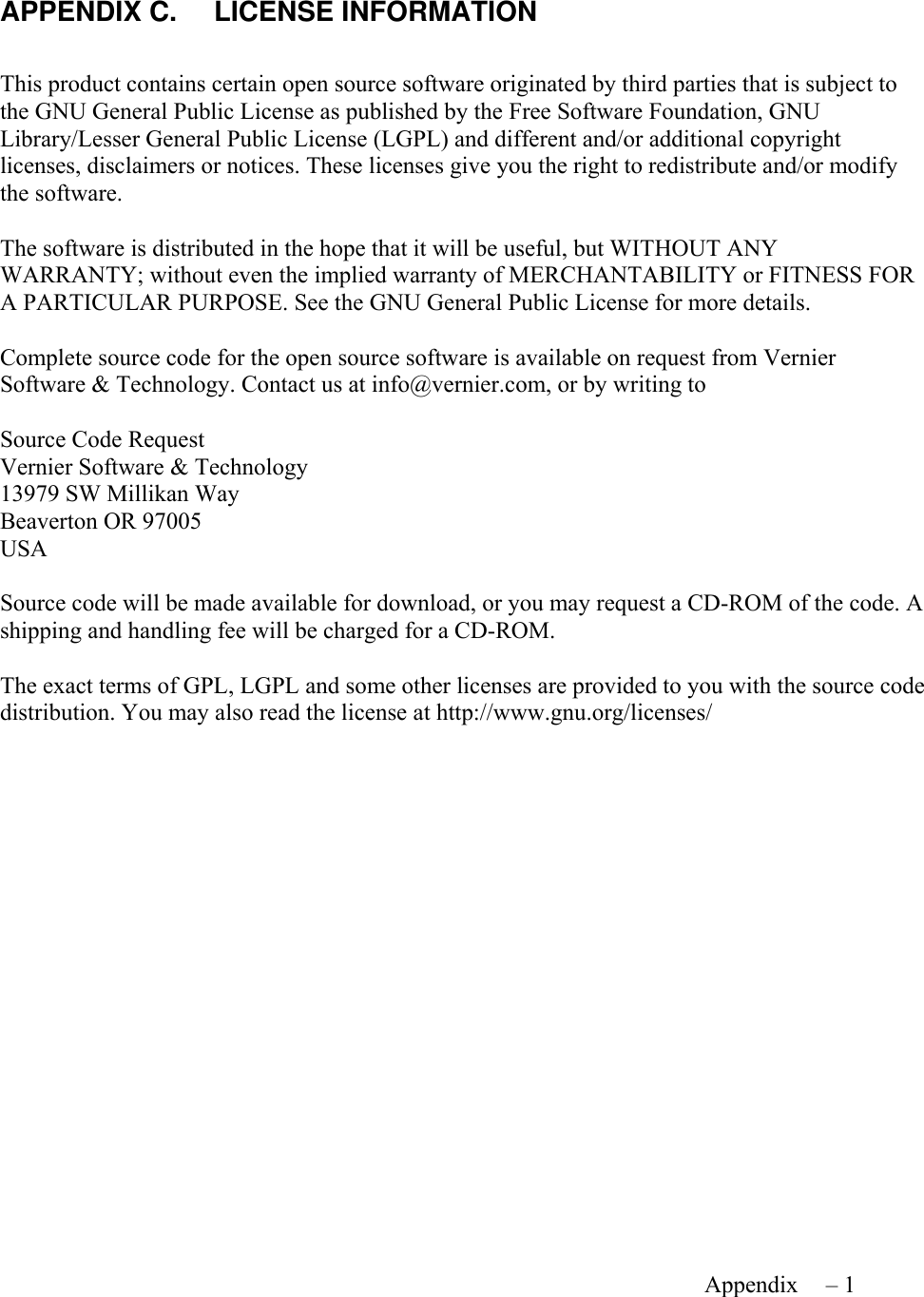     Appendix B – 1   APPENDIX C.  LICENSE INFORMATION  This product contains certain open source software originated by third parties that is subject to the GNU General Public License as published by the Free Software Foundation, GNU Library/Lesser General Public License (LGPL) and different and/or additional copyright licenses, disclaimers or notices. These licenses give you the right to redistribute and/or modify the software.  The software is distributed in the hope that it will be useful, but WITHOUT ANY WARRANTY; without even the implied warranty of MERCHANTABILITY or FITNESS FOR A PARTICULAR PURPOSE. See the GNU General Public License for more details.  Complete source code for the open source software is available on request from Vernier Software &amp; Technology. Contact us at info@vernier.com, or by writing to  Source Code Request Vernier Software &amp; Technology 13979 SW Millikan Way Beaverton OR 97005 USA  Source code will be made available for download, or you may request a CD-ROM of the code. A shipping and handling fee will be charged for a CD-ROM.  The exact terms of GPL, LGPL and some other licenses are provided to you with the source code distribution. You may also read the license at http://www.gnu.org/licenses/   