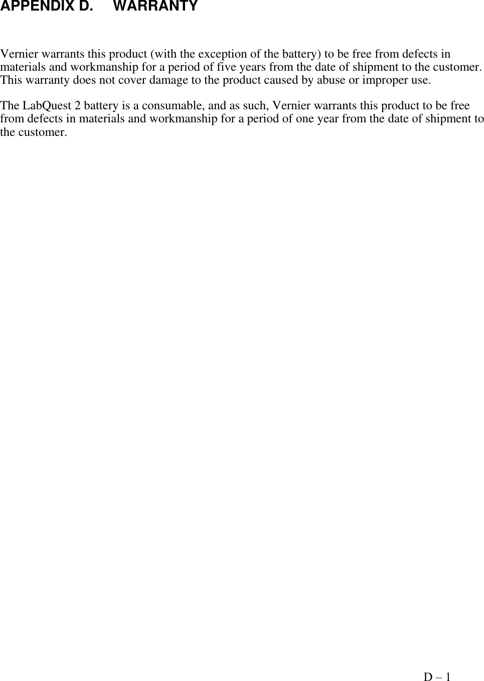     Appendix D – 1   APPENDIX D.  WARRANTY  Vernier warrants this product (with the exception of the battery) to be free from defects in materials and workmanship for a period of five years from the date of shipment to the customer. This warranty does not cover damage to the product caused by abuse or improper use. The LabQuest 2 battery is a consumable, and as such, Vernier warrants this product to be free from defects in materials and workmanship for a period of one year from the date of shipment to the customer.           