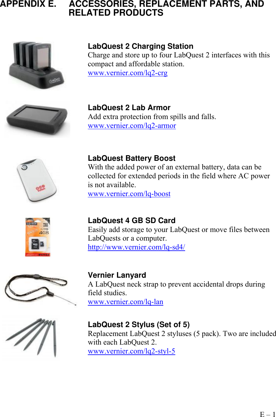     Appendix E – 1   APPENDIX E.  ACCESSORIES, REPLACEMENT PARTS, AND                        RELATED PRODUCTS     LabQuest 2 Charging Station Charge and store up to four LabQuest 2 interfaces with this compact and affordable station. www.vernier.com/lq2-crg   LabQuest 2 Lab Armor Add extra protection from spills and falls.  www.vernier.com/lq2-armor  LabQuest Battery Boost With the added power of an external battery, data can be collected for extended periods in the field where AC power is not available. www.vernier.com/lq-boost   LabQuest 4 GB SD Card Easily add storage to your LabQuest or move files between LabQuests or a computer. http://www.vernier.com/lq-sd4/   Vernier Lanyard A LabQuest neck strap to prevent accidental drops during field studies. www.vernier.com/lq-lan   LabQuest 2 Stylus (Set of 5) Replacement LabQuest 2 styluses (5 pack). Two are included with each LabQuest 2. www.vernier.com/lq2-styl-5 