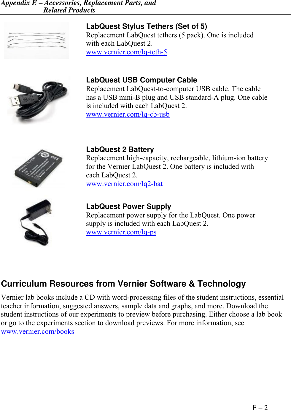 Appendix E – Accessories, Replacement Parts, and                        Related Products       Appendix E – 2    LabQuest Stylus Tethers (Set of 5) Replacement LabQuest tethers (5 pack). One is included with each LabQuest 2. www.vernier.com/lq-teth-5  LabQuest USB Computer Cable Replacement LabQuest-to-computer USB cable. The cable has a USB mini-B plug and USB standard-A plug. One cable is included with each LabQuest 2. www.vernier.com/lq-cb-usb  LabQuest 2 Battery Replacement high-capacity, rechargeable, lithium-ion battery for the Vernier LabQuest 2. One battery is included with each LabQuest 2. www.vernier.com/lq2-bat   LabQuest Power Supply Replacement power supply for the LabQuest. One power supply is included with each LabQuest 2. www.vernier.com/lq-ps   Curriculum Resources from Vernier Software &amp; Technology Vernier lab books include a CD with word-processing files of the student instructions, essential teacher information, suggested answers, sample data and graphs, and more. Download the student instructions of our experiments to preview before purchasing. Either choose a lab book or go to the experiments section to download previews. For more information, see www.vernier.com/books