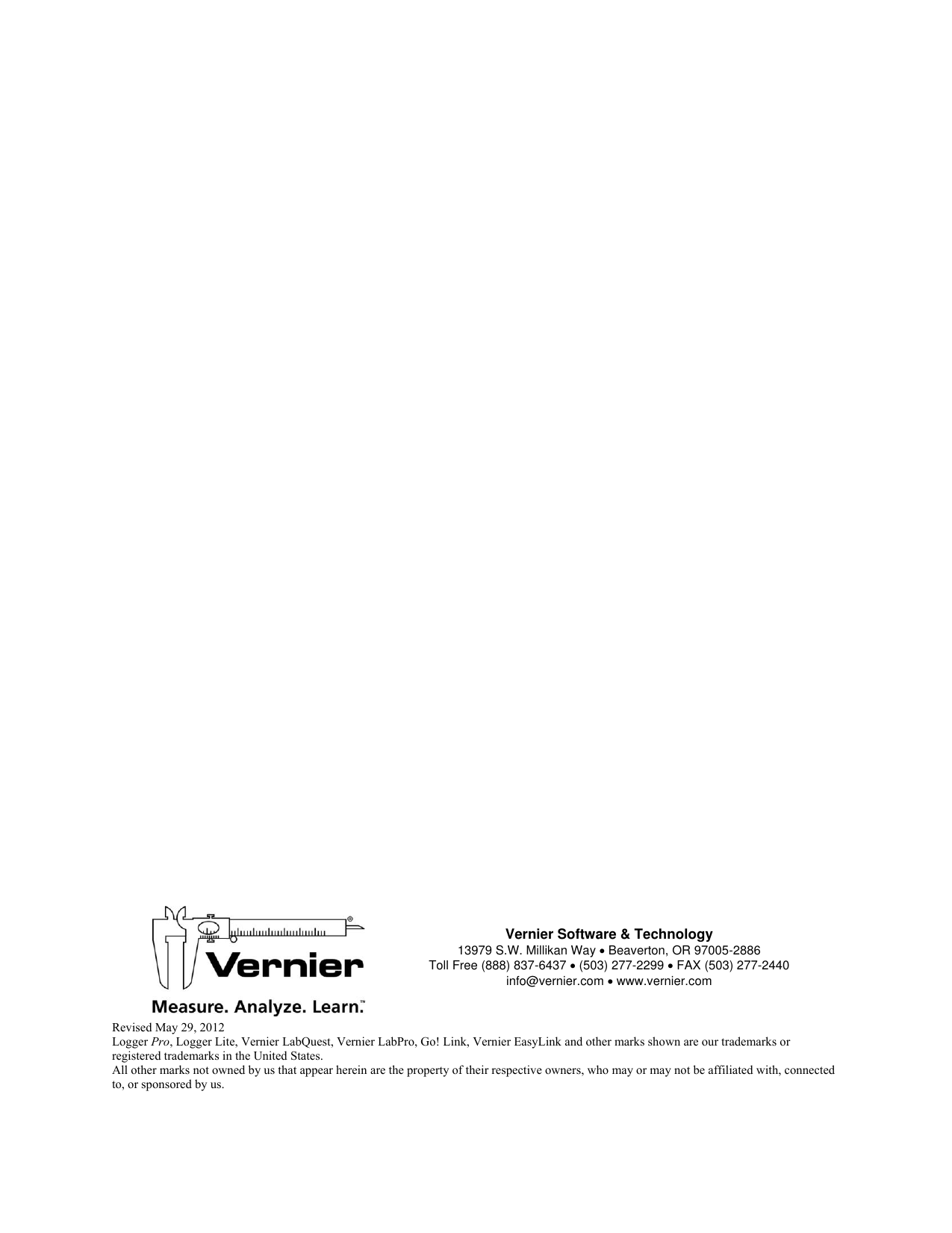                                             Vernier Software &amp; Technology 13979 S.W. Millikan Way  Beaverton, OR 97005-2886 Toll Free (888) 837-6437  (503) 277-2299  FAX (503) 277-2440  info@vernier.com  www.vernier.com   Revised May 29, 2012 Logger Pro, Logger Lite, Vernier LabQuest, Vernier LabPro, Go! Link, Vernier EasyLink and other marks shown are our trademarks or registered trademarks in the United States. All other marks not owned by us that appear herein are the property of their respective owners, who may or may not be affiliated with, connected to, or sponsored by us.  