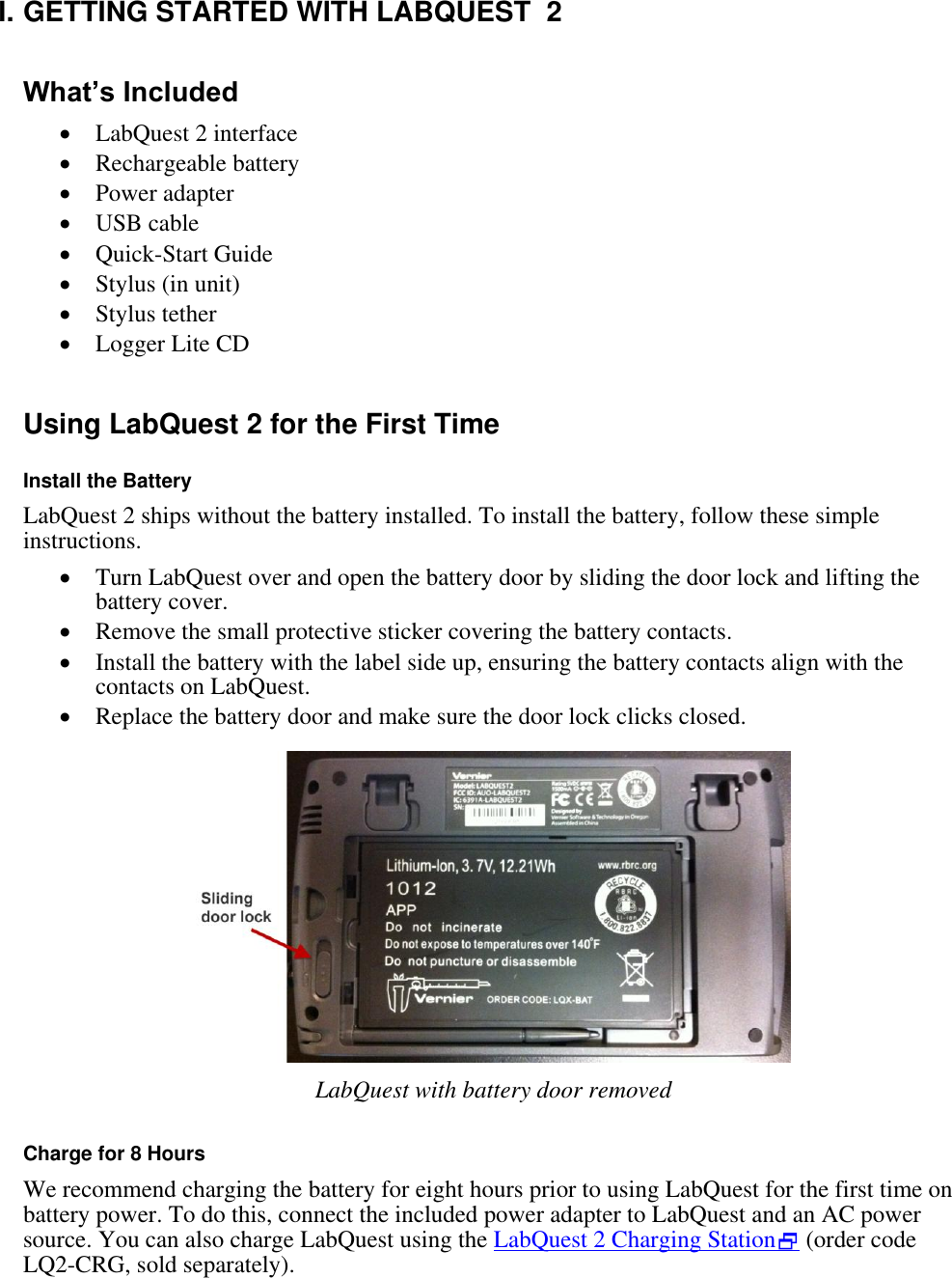    I. GETTING STARTED WITH LABQUEST  2  What’s Included  LabQuest 2 interface  Rechargeable battery  Power adapter  USB cable  Quick-Start Guide  Stylus (in unit)  Stylus tether  Logger Lite CD  Using LabQuest 2 for the First Time  Install the Battery LabQuest 2 ships without the battery installed. To install the battery, follow these simple instructions.  Turn LabQuest over and open the battery door by sliding the door lock and lifting the battery cover.  Remove the small protective sticker covering the battery contacts.  Install the battery with the label side up, ensuring the battery contacts align with the contacts on LabQuest.  Replace the battery door and make sure the door lock clicks closed.    LabQuest with battery door removed  Charge for 8 Hours We recommend charging the battery for eight hours prior to using LabQuest for the first time on battery power. To do this, connect the included power adapter to LabQuest and an AC power source. You can also charge LabQuest using the LabQuest 2 Charging Station (order code LQ2-CRG, sold separately). 