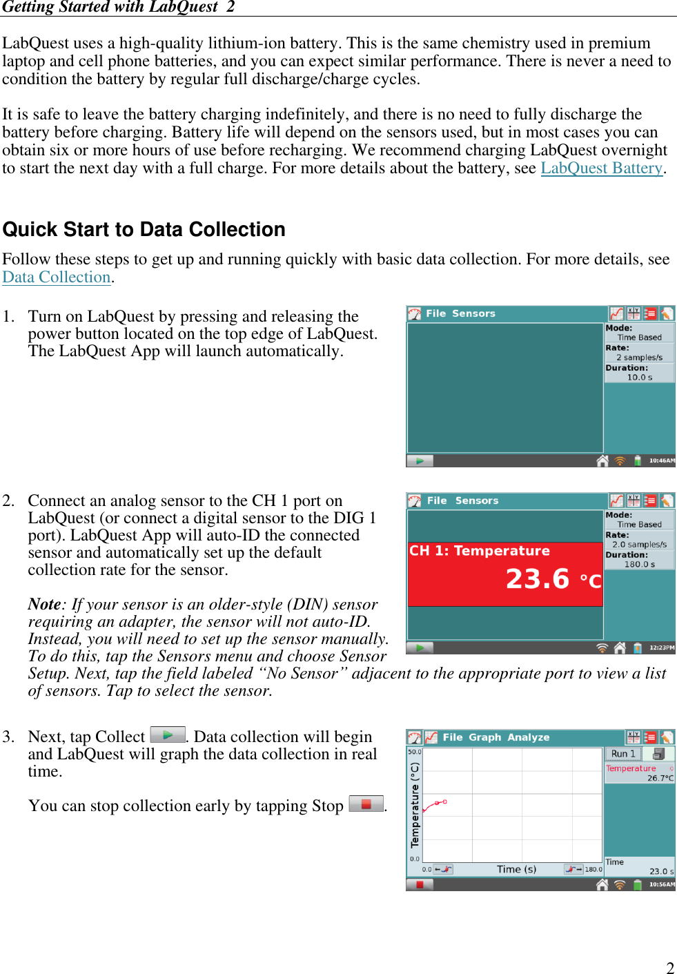 Getting Started with LabQuest  2        2 LabQuest uses a high-quality lithium-ion battery. This is the same chemistry used in premium laptop and cell phone batteries, and you can expect similar performance. There is never a need to condition the battery by regular full discharge/charge cycles.  It is safe to leave the battery charging indefinitely, and there is no need to fully discharge the battery before charging. Battery life will depend on the sensors used, but in most cases you can obtain six or more hours of use before recharging. We recommend charging LabQuest overnight to start the next day with a full charge. For more details about the battery, see LabQuest Battery.  Quick Start to Data Collection Follow these steps to get up and running quickly with basic data collection. For more details, see Data Collection.  1.  Turn on LabQuest by pressing and releasing the power button located on the top edge of LabQuest. The LabQuest App will launch automatically.     2.  Connect an analog sensor to the CH 1 port on LabQuest (or connect a digital sensor to the DIG 1 port). LabQuest App will auto-ID the connected sensor and automatically set up the default collection rate for the sensor.  Note: If your sensor is an older-style (DIN) sensor requiring an adapter, the sensor will not auto-ID. Instead, you will need to set up the sensor manually. To do this, tap the Sensors menu and choose Sensor Setup. Next, tap the field labeled “No Sensor” adjacent to the appropriate port to view a list of sensors. Tap to select the sensor.  3.  Next, tap Collect  . Data collection will begin and LabQuest will graph the data collection in real time.  You can stop collection early by tapping Stop  .   